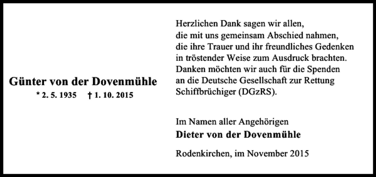 <p>Günter von der Dovenmühle<br />* 2. 5. 1935</p><p>† 1. 10. 2015</p><p>Herzlichen Dank sagen wir allen,<br />die mit uns gemeinsam Abschied nahmen,<br />die ihre Trauer und ihr freundliches Gedenken<br />in tröstender Weise zum Ausdruck brachten.<br />Danken möchten wir auch für die Spenden<br />an die Deutsche Gesellschaft zur Rettung<br />Schiffbrüchiger (DGzRS).<br />Im Namen aller Angehörigen</p><p>Dieter von der Dovenmühle<br />Rodenkirchen, im November 2015</p>