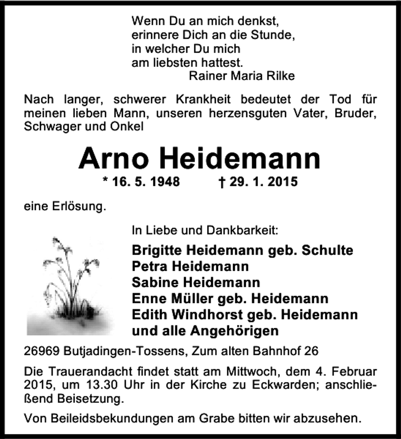 <p>Wenn Du an mich denkst,<br />erinnere Dich an die Stunde,<br />in welcher Du mich<br />am liebsten hattest.<br />Rainer Maria Rilke<br />Nach langer, schwerer Krankheit bedeutet der Tod für<br />meinen lieben Mann, unseren herzensguten Vater, Bruder,<br />Schwager und Onkel</p><p>Arno Heidemann<br />* 16. 5. 1948</p><p>† 29. 1. 2015</p><p>eine Erlösung.<br />In Liebe und Dankbarkeit:</p><p>Brigitte Heidemann geb. Schulte<br />Petra Heidemann<br />Sabine Heidemann<br />Enne Müller geb. Heidemann<br />Edith Windhorst geb. Heidemann<br />und alle Angehörigen<br />26969 Butjadingen-Tossens, Zum alten Bahnhof 26<br />Die Trauerandacht findet statt am Mittwoch, dem 4. Februar<br />2015, um 13.30 Uhr in der Kirche zu Eckwarden; anschließend Beisetzung.<br />Von Beileidsbekundungen am Grabe bitten wir abzusehen.</p>