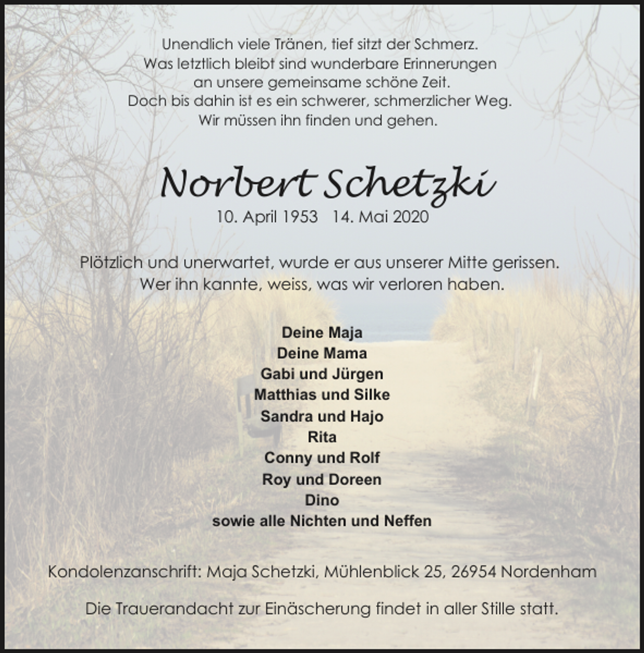 <p>Unendlich viele Tränen, tief sitzt der Schmerz.<br />Was letztlich bleibt sind wunderbare Erinnerungen<br />an unsere gemeinsame schöne Zeit.<br />Doch bis dahin ist es ein schwerer, schmerzlicher Weg.<br />Wir müssen ihn finden und gehen.</p><p>Norbert Schetzki<br />10. April 1953 14. Mai 2020</p><p>Plötzlich und unerwartet, wurde er aus unserer Mitte gerissen.<br />Wer ihn kannte, weiss, was wir verloren haben.<br />Deine Maja<br />Deine Mama<br />Gabi und Jürgen<br />Matthias und Silke<br />Sandra und Hajo<br />Rita<br />Conny und Rolf<br />Roy und Doreen<br />Dino<br />sowie alle Nichten und Neffen</p><p>Kondolenzanschrift: Maja Schetzki, Mühlenblick 25, 26954 Nordenham<br />Die Trauerandacht zur Einäscherung findet in aller Stille statt.</p>