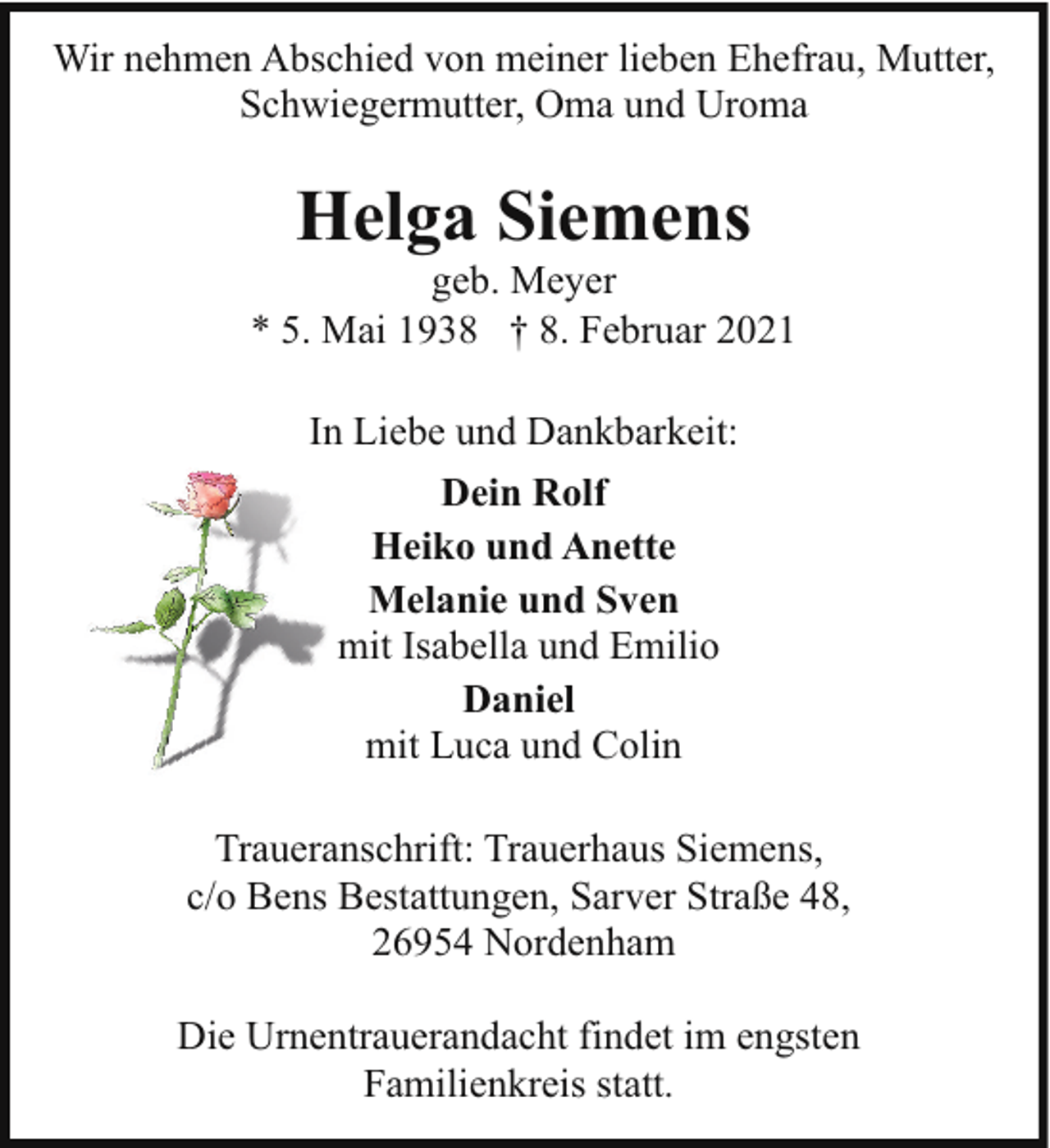 <p>Wir nehmen Abschied von meiner lieben Ehefrau, Mutter,<br />Schwiegermutter, Oma und Uroma</p><p>Helga Siemens</p><p>geb. Meyer<br />* 5. Mai 1938 † 8. Februar 2021<br />In Liebe und Dankbarkeit:<br />Dein Rolf<br />Heiko und Anette<br />Melanie und Sven<br />mit Isabella und Emilio<br />Daniel<br />mit Luca und Colin<br />Traueranschrift: Trauerhaus Siemens,<br />c/o Bens Bestattungen, Sarver Straße 48,<br />26954 Nordenham<br />Die Urnentrauerandacht findet im engsten<br />Familienkreis statt.</p>