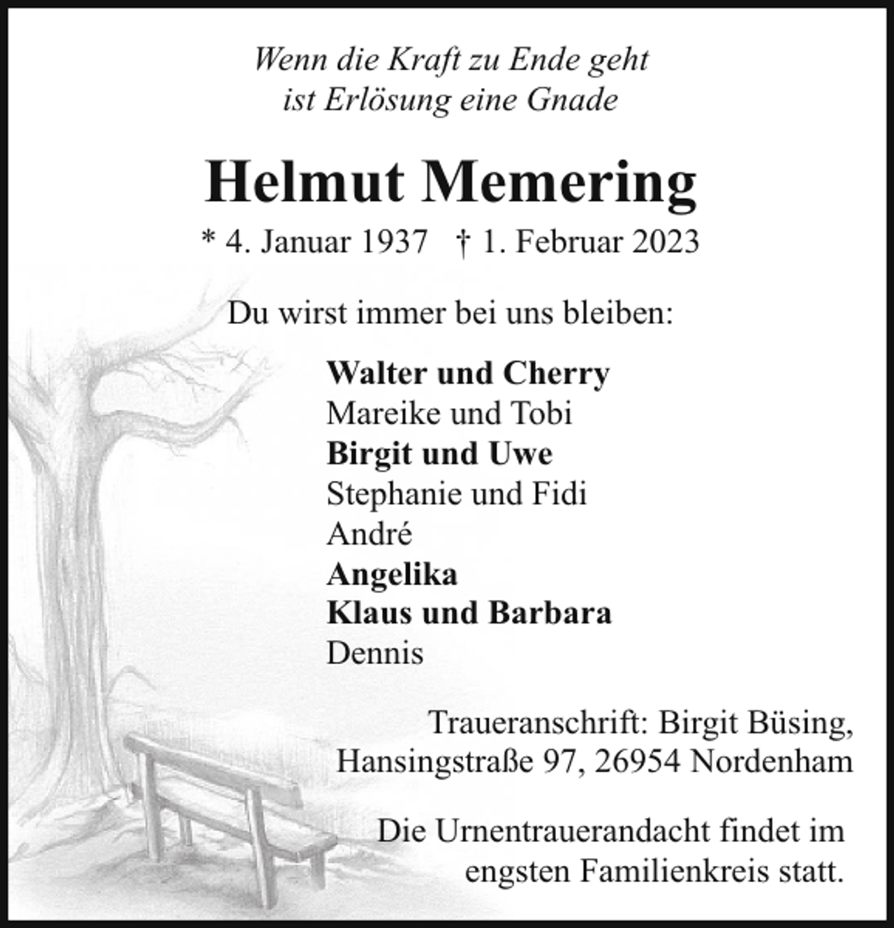 <p>Wenn die Kraft zu Ende geht<br />ist Erlösung eine Gnade</p><p>Helmut Memering</p><p>* 4. Januar 1937 † 1. Februar 2023<br />Du wirst immer bei uns bleiben:<br />Walter und Cherry<br />Mareike und Tobi<br />Birgit und Uwe<br />Stephanie und Fidi<br />André<br />Angelika<br />Klaus und Barbara<br />Dennis<br />Traueranschrift: Birgit Büsing,<br />Hansingstraße 97, 26954 Nordenham<br />Die Urnentrauerandacht findet im<br />engsten Familienkreis statt.</p>
