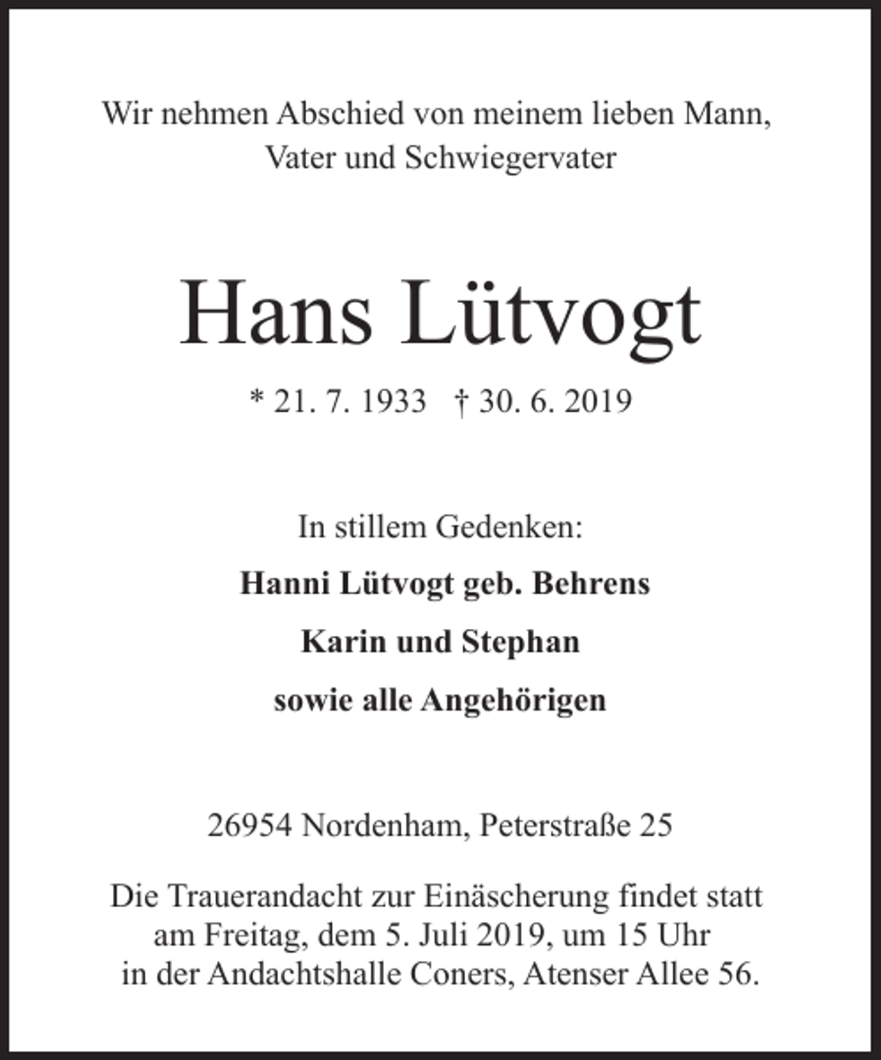 <p>Wir nehmen Abschied von meinem lieben Mann,<br />Vater und Schwiegervater</p><p>Hans Lütvogt<br />* 21. 7. 1933 † 30. 6. 2019<br />In stillem Gedenken:<br />Hanni Lütvogt geb. Behrens<br />Karin und Stephan<br />sowie alle Angehörigen<br />26954 Nordenham, Peterstraße 25<br />Die Trauerandacht zur Einäscherung findet statt<br />am Freitag, dem 5. Juli 2019, um 15 Uhr<br />in der Andachtshalle Coners, Atenser Allee 56.</p>