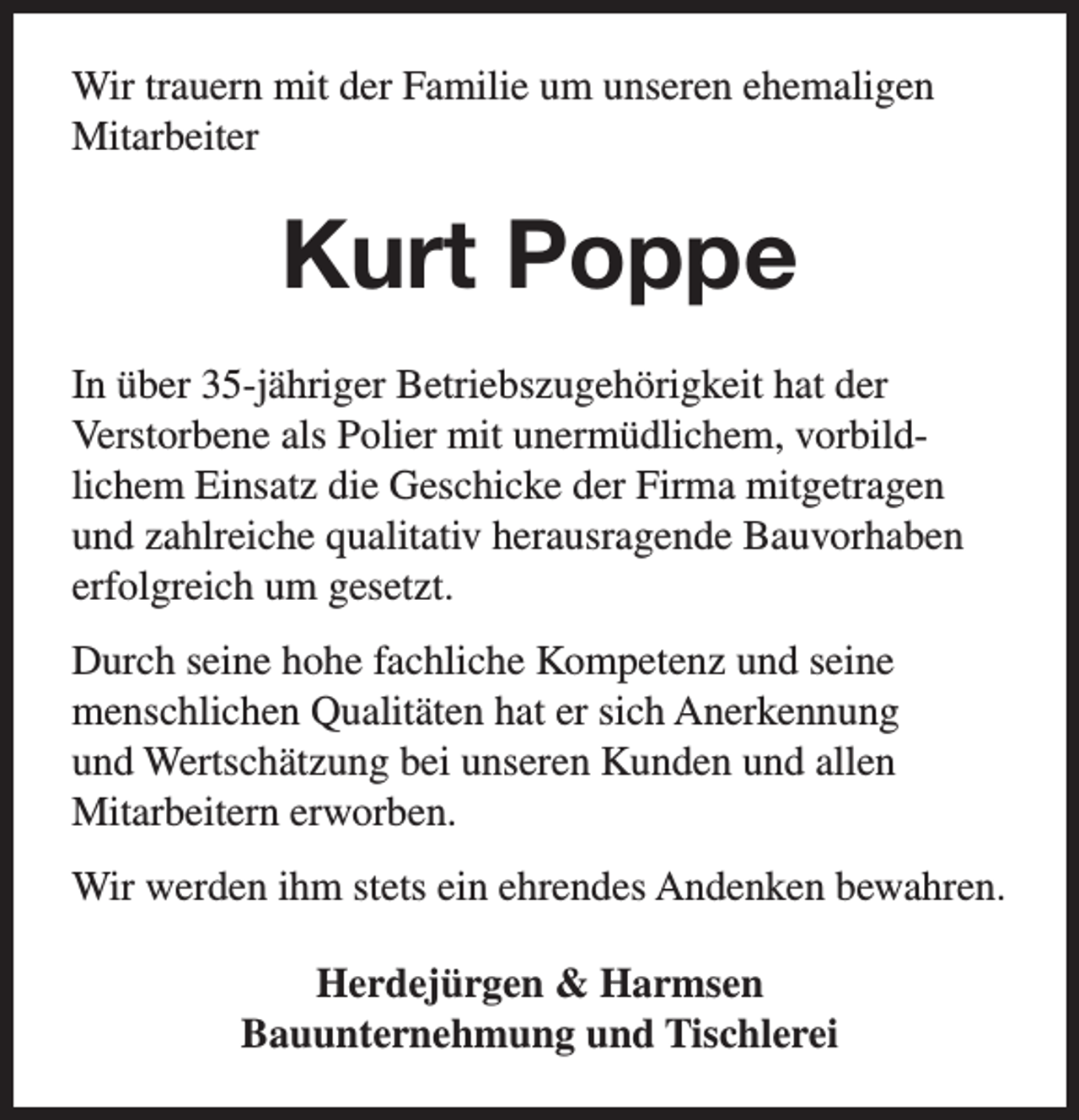 <p>Wir trauern mit der Familie um unseren ehemaligen<br />Mitarbeiter</p><p>Kurt Poppe<br />In über 35-jähriger Betriebszugehörigkeit hat der<br />Verstorbene als Polier mit unermüdlichem, vorbildlichem Einsatz die Geschicke der Firma mitgetragen<br />und zahlreiche qualitativ herausragende Bauvorhaben<br />erfolgreich um gesetzt.<br />Durch seine hohe fachliche Kompetenz und seine<br />menschlichen Qualitäten hat er sich Anerkennung<br />und Wertschätzung bei unseren Kunden und allen<br />Mitarbeitern erworben.<br />Wir werden ihm stets ein ehrendes Andenken bewahren.<br />Herdejürgen &amp; Harmsen<br />Bauunternehmung und Tischlerei</p>