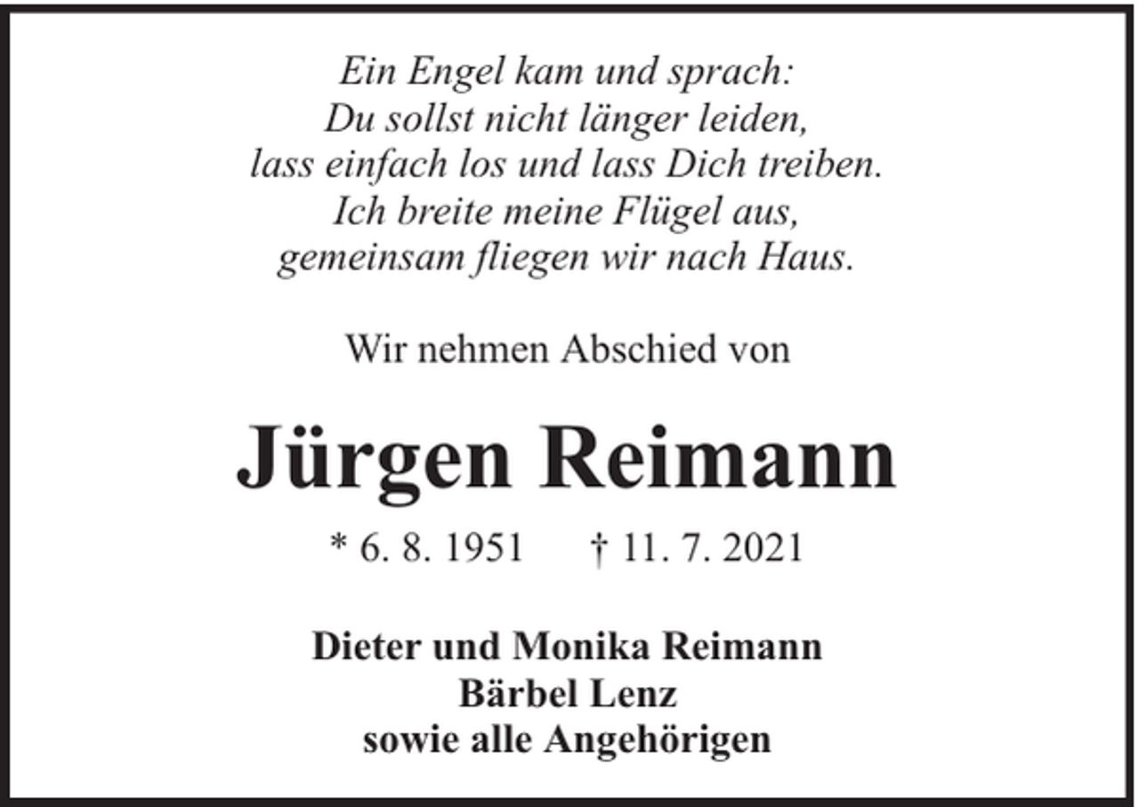 <p>Ein Engel kam und sprach:<br />Du sollst nicht länger leiden,<br />lass einfach los und lass Dich treiben.<br />Ich breite meine Flügel aus,<br />gemeinsam fliegen wir nach Haus.<br />Wir nehmen Abschied von</p><p>Jürgen Reimann<br />* 6. 8. 1951</p><p>† 11. 7. 2021</p><p>Dieter und Monika Reimann<br />Bärbel Lenz<br />sowie alle Angehörigen</p>