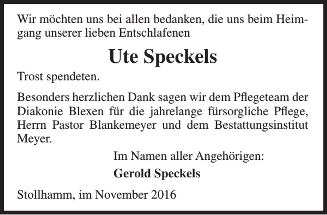 <p>Wir möchten uns bei allen bedanken, die uns beim Heimgang unserer lieben Entschlafenen<br />Trost spendeten.</p><p>Ute Speckels</p><p>Besonders herzlichen Dank sagen wir dem Pflegeteam der<br />Diakonie Blexen für die jahrelange fürsorgliche Pflege,<br />Herrn Pastor Blankemeyer und dem Bestattungsinstitut<br />Meyer.<br />Im Namen aller Angehörigen:<br />Gerold Speckels<br />Stollhamm, im November 2016</p>