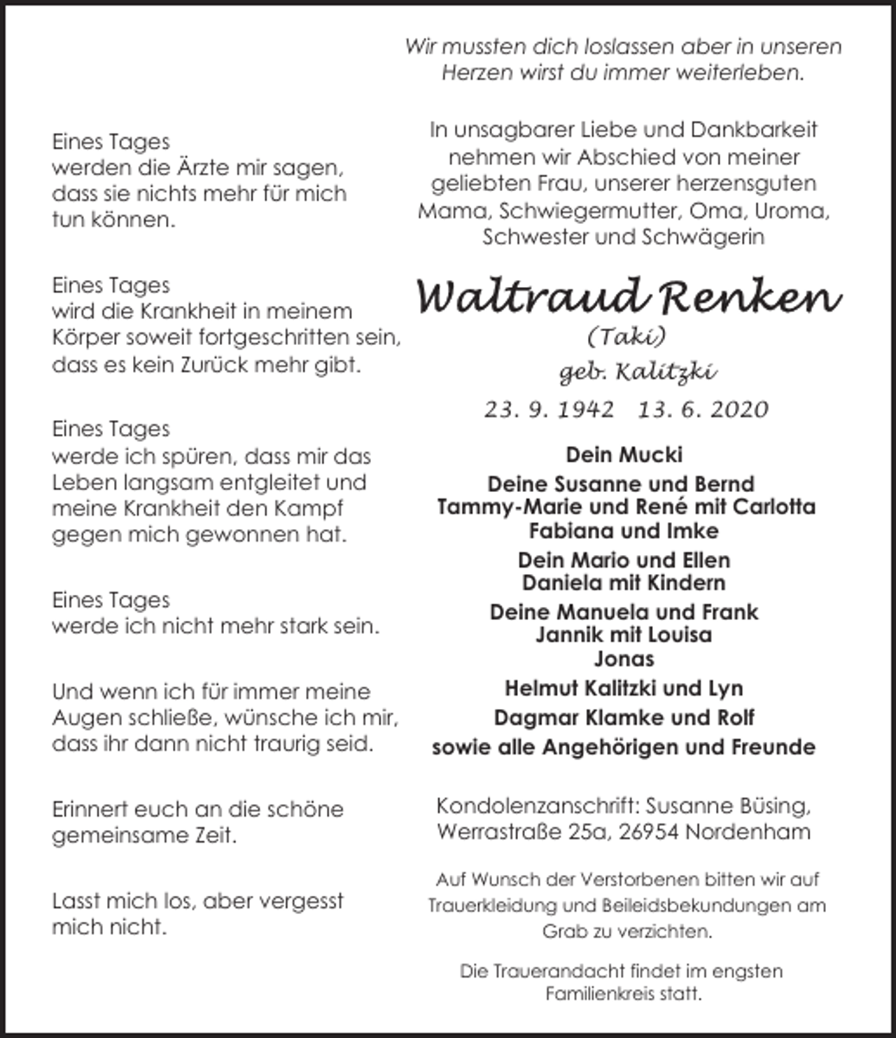 <p>Wir mussten dich loslassen aber in unseren<br />Herzen wirst du immer weiterleben.<br />Eines Tages<br />werden die Ärzte mir sagen,<br />dass sie nichts mehr für mich<br />tun können.<br />Eines Tages<br />wird die Krankheit in meinem<br />Körper soweit fortgeschritten sein,<br />dass es kein Zurück mehr gibt.<br />Eines Tages<br />werde ich spüren, dass mir das<br />Leben langsam entgleitet und<br />meine Krankheit den Kampf<br />gegen mich gewonnen hat.</p><p>In unsagbarer Liebe und Dankbarkeit<br />nehmen wir Abschied von meiner<br />geliebten Frau, unserer herzensguten<br />Mama, Schwiegermutter, Oma, Uroma,<br />Schwester und Schwägerin</p><p>(Taki)<br />geb. Kalitzki<br />23. 9. 1942</p><p>13. 6. 2020</p><p>Und wenn ich für immer meine<br />Augen schließe, wünsche ich mir,<br />dass ihr dann nicht traurig seid.</p><p>Dein Mucki<br />Deine Susanne und Bernd<br />Tammy-Marie und René mit Carlotta<br />Fabiana und Imke<br />Dein Mario und Ellen<br />Daniela mit Kindern<br />Deine Manuela und Frank<br />Jannik mit Louisa<br />Jonas<br />Helmut Kalitzki und Lyn<br />Dagmar Klamke und Rolf<br />sowie alle Angehörigen und Freunde</p><p>Erinnert euch an die schöne<br />gemeinsame Zeit.</p><p>Kondolenzanschrift: Susanne Büsing,<br />Werrastraße 25a, 26954 Nordenham</p><p>Lasst mich los, aber vergesst<br />mich nicht.</p><p>Auf Wunsch der Verstorbenen bitten wir auf<br />Trauerkleidung und Beileidsbekundungen am<br />Grab zu verzichten.</p><p>Eines Tages<br />werde ich nicht mehr stark sein.</p><p>Die Trauerandacht findet im engsten<br />Familienkreis statt.</p>