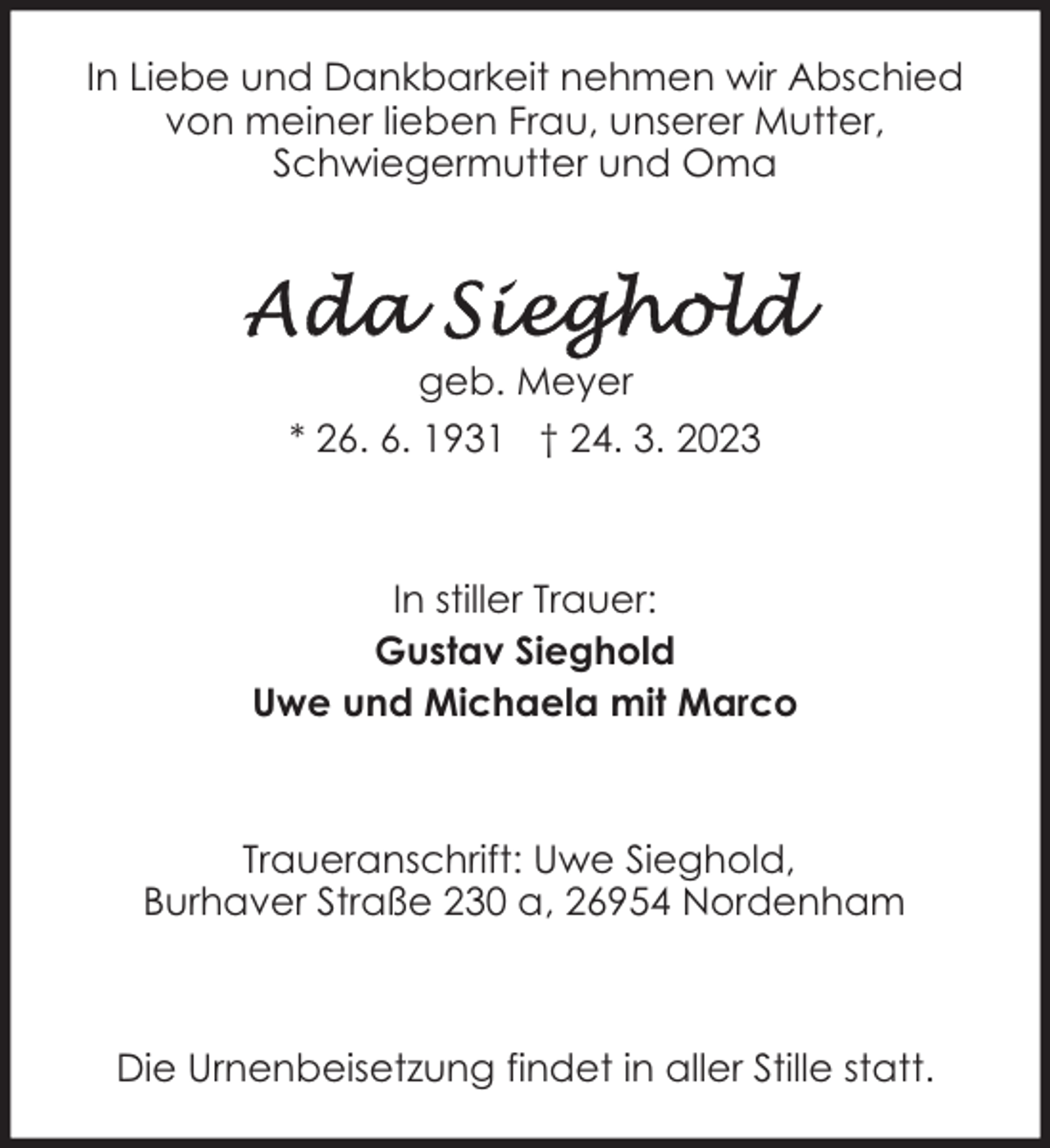 <p>In Liebe und Dankbarkeit nehmen wir Abschied<br />von meiner lieben Frau, unserer Mutter,<br />Schwiegermutter und Oma</p><p>geb. Meyer<br />* 26. 6. 1931 † 24. 3. 2023</p><p>In stiller Trauer:<br />Gustav Sieghold<br />Uwe und Michaela mit Marco</p><p>Traueranschrift: Uwe Sieghold,<br />Burhaver Straße 230 a, 26954 Nordenham</p><p>Die Urnenbeisetzung findet in aller Stille statt.</p>