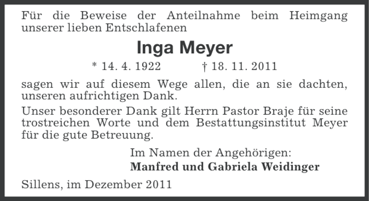 <p>Für die Beweise der Anteilnahme beim Heimgang<br />unserer lieben Entschlafenen</p><p>Inga Meyer<br />* 14. 4. 1922<br />† 18. 11. 2011<br />sagen wir auf diesem Wege allen, die an sie dachten,<br />unseren aufrichtigen Dank.<br />Unser besonderer Dank gilt Herrn Pastor Braje für seine<br />trostreichen Worte und dem Bestattungsinstitut Meyer<br />für die gute Betreuung.<br />Im Namen der Angehörigen:<br />Manfred und Gabriela Weidinger<br />Sillens, im Dezember 2011</p>