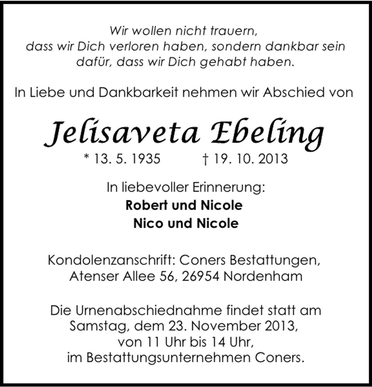 <p>Wir wollen nicht trauern,<br />dass wir Dich verloren haben, sondern dankbar sein<br />dafür, dass wir Dich gehabt haben.</p><p>In Liebe und Dankbarkeit nehmen wir Abschied von</p><p>* 13. 5. 1935</p><p>† 19. 10. 2013</p><p>In liebevoller Erinnerung:<br />Robert und Nicole<br />Nico und Nicole<br />Kondolenzanschrift: Coners Bestattungen,<br />Atenser Allee 56, 26954 Nordenham<br />Die Urnenabschiednahme findet statt am<br />Samstag, dem 23. November 2013,<br />von 11 Uhr bis 14 Uhr,<br />im Bestattungsunternehmen Coners.</p>