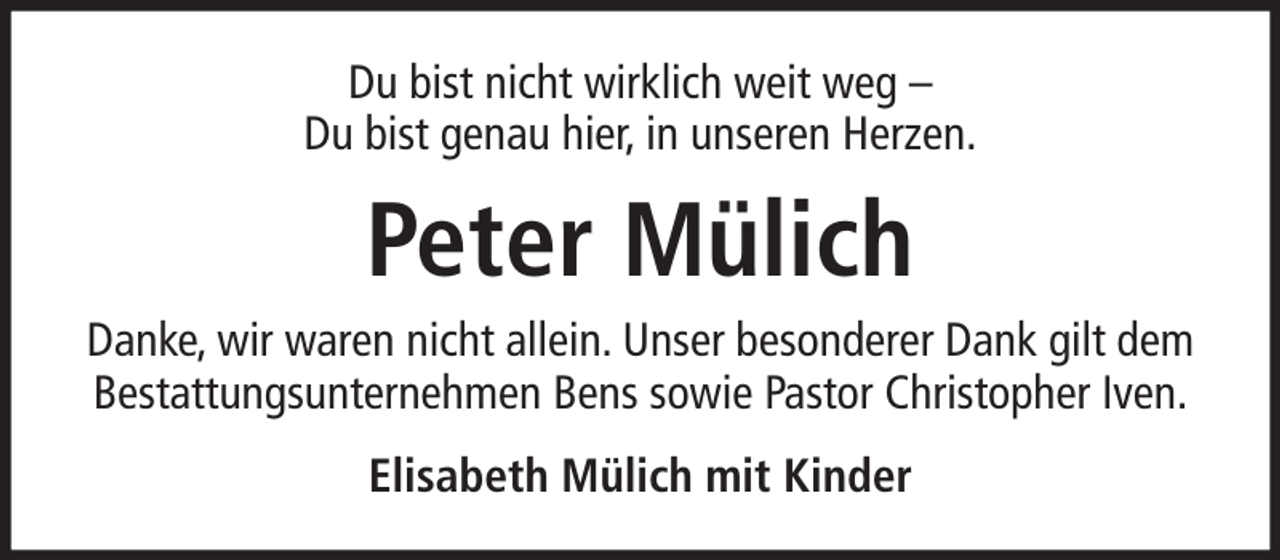 <p>Du bist nicht wirklich weit weg –<br />Du bist genau hier, in unseren Herzen.</p><p>Peter Mülich<br />Danke, wir waren nicht allein. Unser besonderer Dank gilt dem<br />Bestattungsunternehmen Bens sowie Pastor Christopher Iven.<br />Elisabeth Mülich mit Kinder</p>