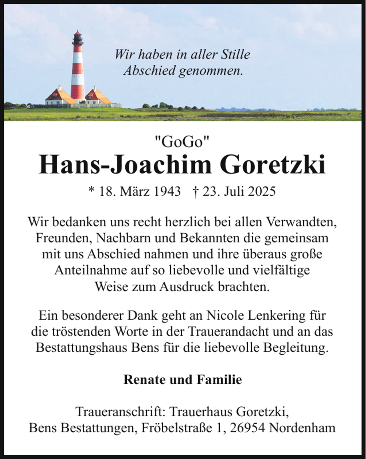 <p>Wir haben in aller Stille<br />Abschied genommen.</p><p>"GoGo"</p><p>Hans-Joachim Goretzki<br />* 18. März 1943 † 23. Juli 2025</p><p>Wir bedanken uns recht herzlich bei allen Verwandten,<br />Freunden, Nachbarn und Bekannten die gemeinsam<br />mit uns Abschied nahmen und ihre überaus große<br />Anteilnahme auf so liebevolle und vielfältige<br />Weise zum Ausdruck brachten.<br />Ein besonderer Dank geht an Nicole Lenkering für<br />die tröstenden Worte in der Trauerandacht und an das<br />Bestattungshaus Bens für die liebevolle Begleitung.<br />Renate und Familie<br />Traueranschrift: Trauerhaus Goretzki,<br />Bens Bestattungen, Fröbelstraße 1, 26954 Nordenham</p>