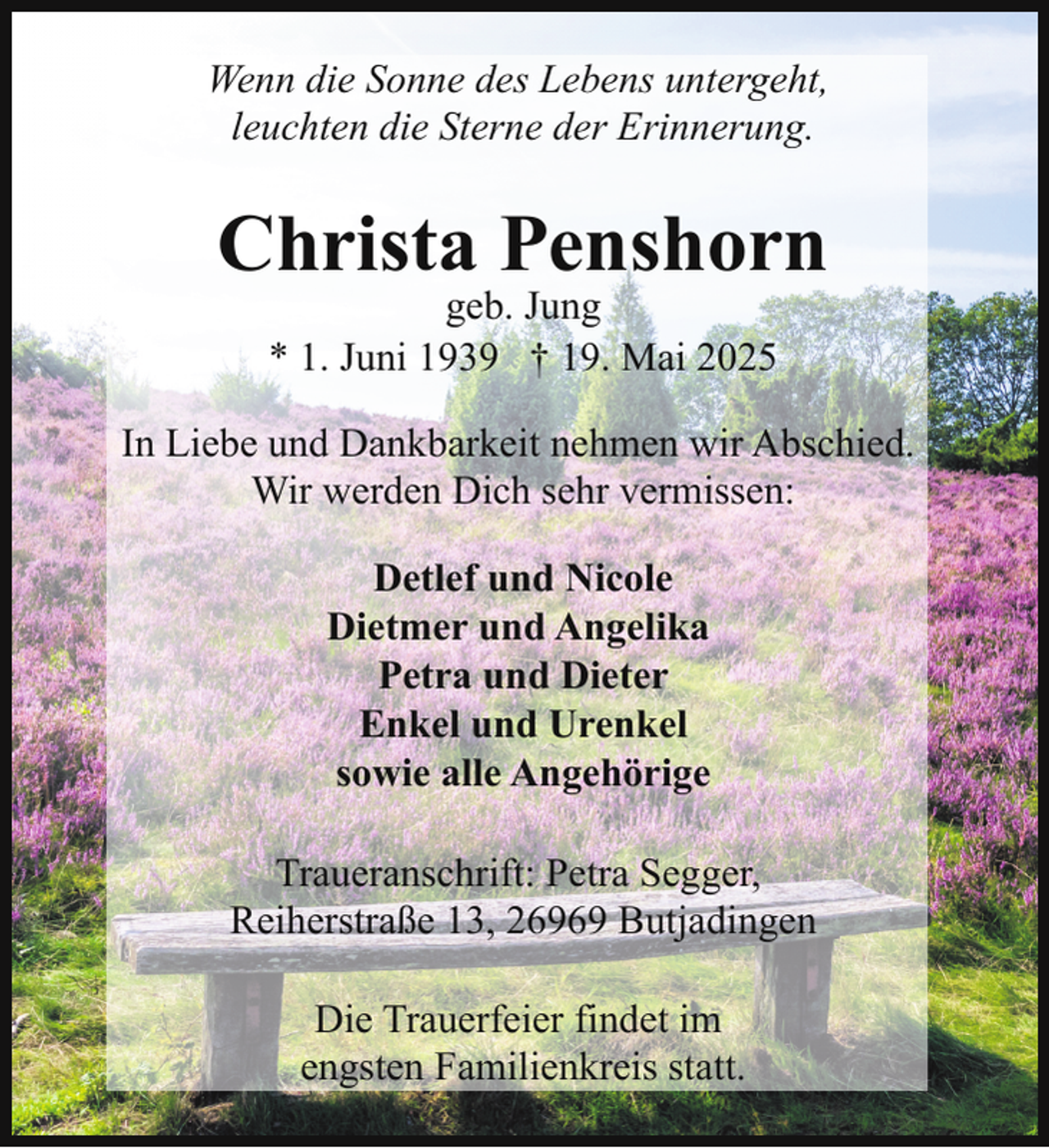<p>Wenn die Sonne des Lebens untergeht,<br />leuchten die Sterne der Erinnerung.</p><p>Christa Penshorn<br />geb. Jung<br />* 1. Juni 1939 † 19. Mai 2025</p><p>In Liebe und Dankbarkeit nehmen wir Abschied.<br />Wir werden Dich sehr vermissen:<br />Detlef und Nicole<br />Dietmer und Angelika<br />Petra und Dieter<br />Enkel und Urenkel<br />sowie alle Angehörige<br />Traueranschrift: Petra Segger,<br />Reiherstraße 13, 26969 Butjadingen<br />Die Trauerfeier findet im<br />engsten Familienkreis statt.</p>
