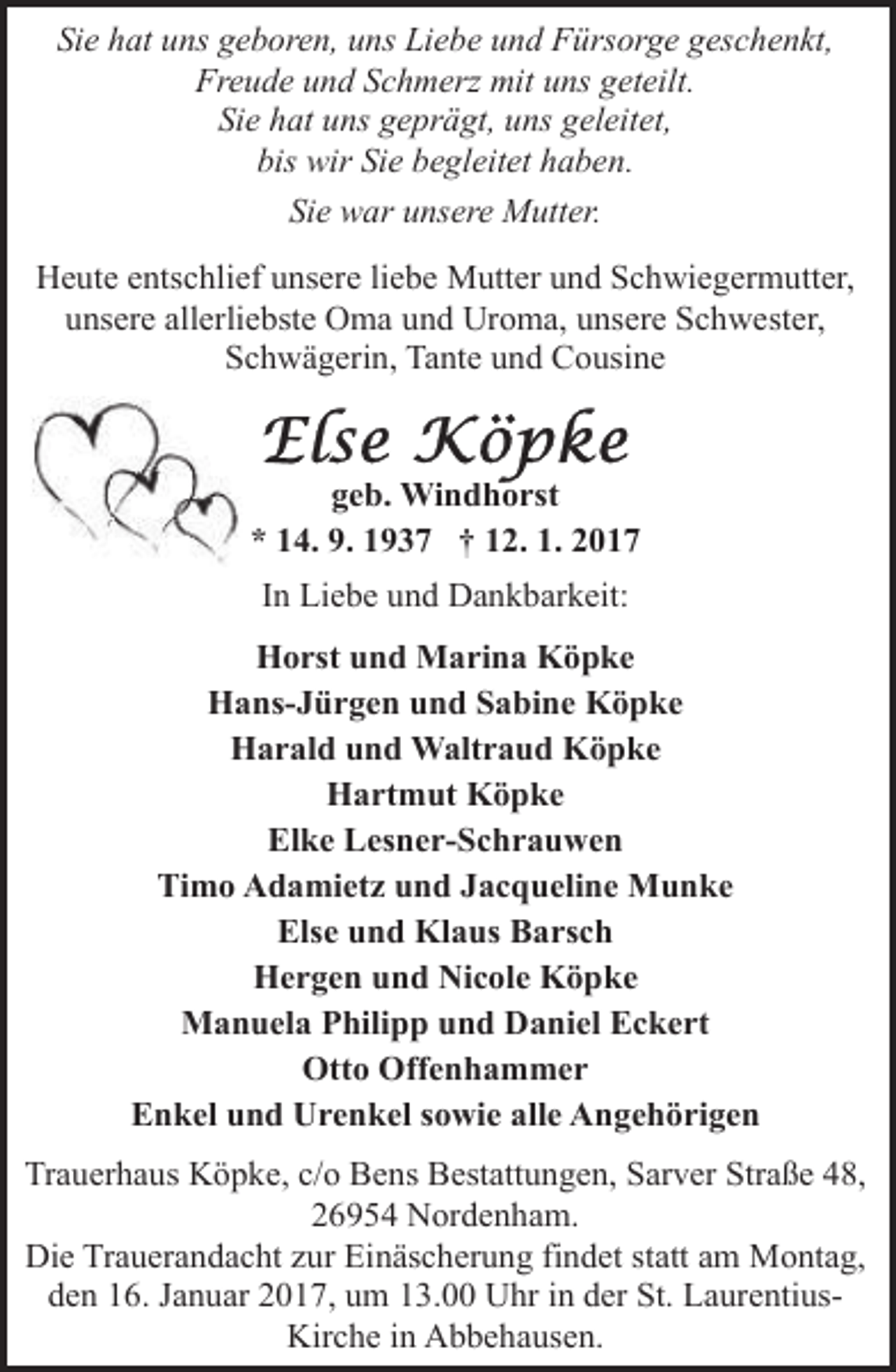 <p>Sie hat uns geboren, uns Liebe und Fürsorge geschenkt,<br />Freude und Schmerz mit uns geteilt.<br />Sie hat uns geprägt, uns geleitet,<br />bis wir Sie begleitet haben.<br />Sie war unsere Mutter.<br />Heute entschlief unsere liebe Mutter und Schwiegermutter,<br />unsere allerliebste Oma und Uroma, unsere Schwester,<br />Schwägerin, Tante und Cousine</p><p>geb. Windhorst<br />* 14. 9. 1937 † 12. 1. 2017<br />In Liebe und Dankbarkeit:<br />Horst und Marina Köpke<br />Hans-Jürgen und Sabine Köpke<br />Harald und Waltraud Köpke<br />Hartmut Köpke<br />Elke Lesner-Schrauwen<br />Timo Adamietz und Jacqueline Munke<br />Else und Klaus Barsch<br />Hergen und Nicole Köpke<br />Manuela Philipp und Daniel Eckert<br />Otto Offenhammer<br />Enkel und Urenkel sowie alle Angehörigen<br />Trauerhaus Köpke, c/o Bens Bestattungen, Sarver Straße 48,<br />26954 Nordenham.<br />Die Trauerandacht zur Einäscherung findet statt am Montag,<br />den 16. Januar 2017, um 13.00 Uhr in der St. LaurentiusKirche in Abbehausen.</p>