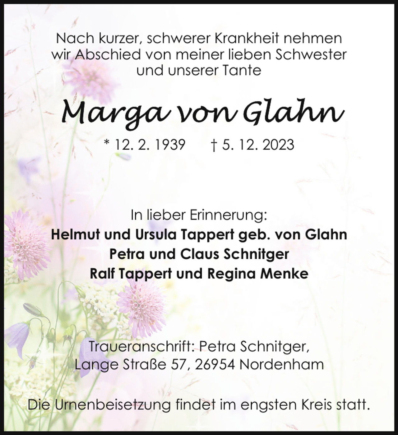 <p>Nach kurzer, schwerer Krankheit nehmen<br />wir Abschied von meiner lieben Schwester<br />und unserer Tante</p><p>* 12. 2. 1939</p><p>† 5. 12. 2023</p><p>In lieber Erinnerung:<br />Helmut und Ursula Tappert geb. von Glahn<br />Petra und Claus Schnitger<br />Ralf Tappert und Regina Menke</p><p>Traueranschrift: Petra Schnitger,<br />Lange Straße 57, 26954 Nordenham<br />Die Urnenbeisetzung findet im engsten Kreis statt.</p>