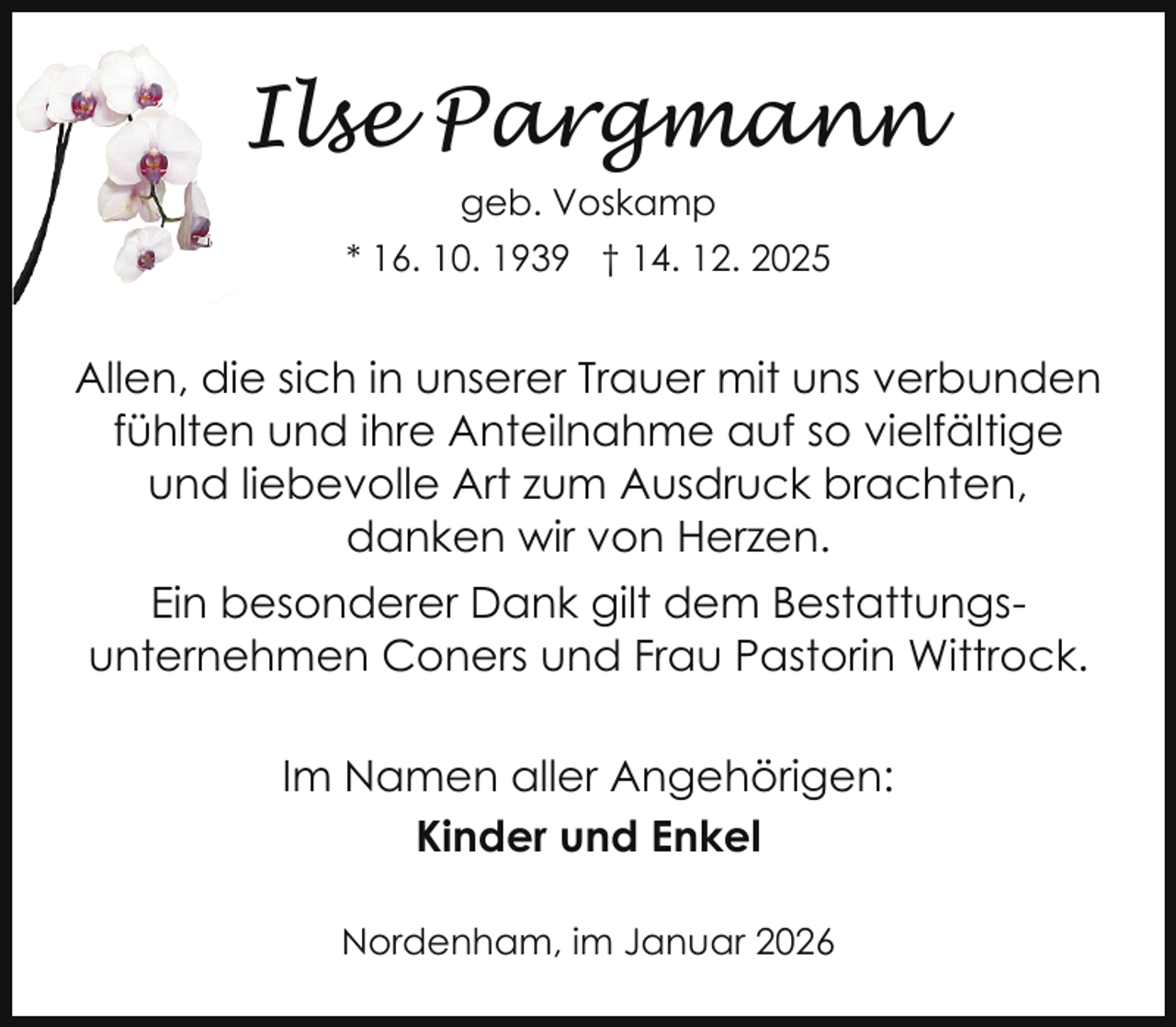<p>Ilse Pargmann<br />geb. Voskamp<br />* 16. 10. 1939 † 14. 12. 2025</p><p>Allen, die sich in unserer Trauer mit uns verbunden<br />fühlten und ihre Anteilnahme auf so vielfältige<br />und liebevolle Art zum Ausdruck brachten,<br />danken wir von Herzen.<br />Ein besonderer Dank gilt dem Bestattungsunternehmen Coners und Frau Pastorin Wittrock.<br />Im Namen aller Angehörigen:<br />Kinder und Enkel<br />Nordenham, im Januar 2026</p>