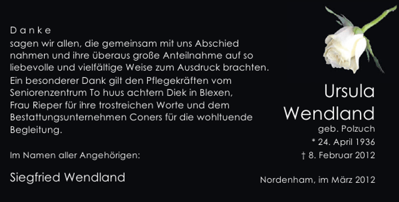 <p>Danke<br />sagen wir allen, die gemeinsam mit uns Abschied<br />nahmen und ihre überaus große Anteilnahme auf so<br />liebevolle und vielfältige Weise zum Ausdruck brachten.<br />Ein besonderer Dank gilt den Pflegekräften vom<br />Seniorenzentrum To huus achtern Diek in Blexen,<br />Frau Rieper für ihre trostreichen Worte und dem<br />Bestattungsunternehmen Coners für die wohltuende<br />Begleitung.<br />Im Namen aller Angehörigen:</p><p>Siegfried Wendland</p><p>Ursula<br />Wendland<br />geb. Polzuch<br />* 24. April 1936<br />† 8. Februar 2012</p><p>Nordenham, im März 2012</p>