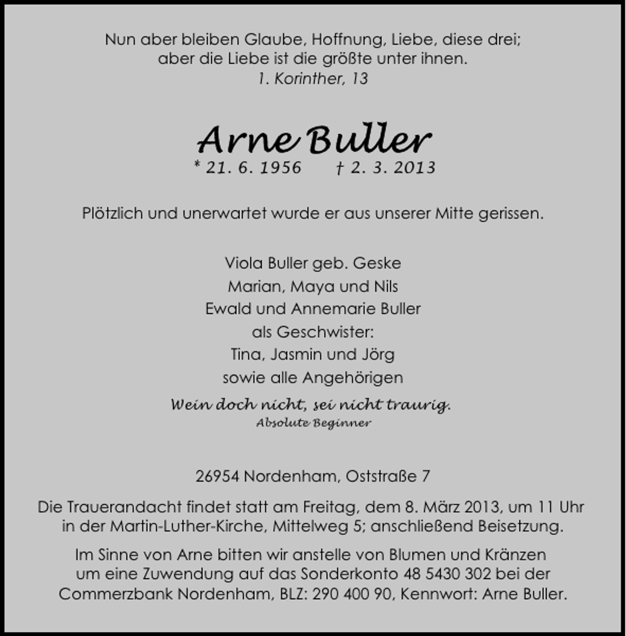 <p>Nun aber bleiben Glaube, Hoffnung, Liebe, diese drei;<br />aber die Liebe ist die größte unter ihnen.<br />1. Korinther, 13</p>
<p>* 21. 6. 1956</p>
<p>† 2. 3. 2013</p>
<p>Plötzlich und unerwartet wurde er aus unserer Mitte gerissen.<br />Viola Buller geb. Geske<br />Marian, Maya und Nils<br />Ewald und Annemarie Buller<br />als Geschwister:<br />Tina, Jasmin und Jörg<br />sowie alle Angehörigen<br />Wein doch nicht, sei nicht traurig.<br />Absolute Beginner</p>
<p>26954 Nordenham, Oststraße 7<br />Die Trauerandacht findet statt am Freitag, dem 8. März 2013, um 11 Uhr<br />in der Martin-Luther-Kirche, Mittelweg 5; anschließend Beisetzung.<br />Im Sinne von Arne bitten wir anstelle von Blumen und Kränzen<br />um eine Zuwendung auf das Sonderkonto 48 542 bei der<br />Commerzbank Nordenham, BLZ: 290 400 90, Kennwort: Arne Buller.</p>