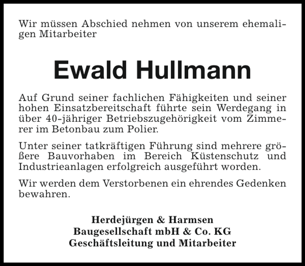 <p>Wir müssen Abschied nehmen von unserem ehemaligen Mitarbeiter</p><p>Ewald Hullmann<br />Auf Grund seiner fachlichen Fähigkeiten und seiner<br />hohen Einsatzbereitschaft führte sein Werdegang in<br />über 40-jähriger Betriebszugehörigkeit vom Zimmerer im Betonbau zum Polier.<br />Unter seiner tatkräftigen Führung sind mehrere größere Bauvorhaben im Bereich Küstenschutz und<br />Industrieanlagen erfolgreich ausgeführt worden.<br />Wir werden dem Verstorbenen ein ehrendes Gedenken<br />bewahren.<br />Herdejürgen &amp; Harmsen<br />Baugesellschaft mbH &amp; Co. KG<br />Geschäftsleitung und Mitarbeiter</p>