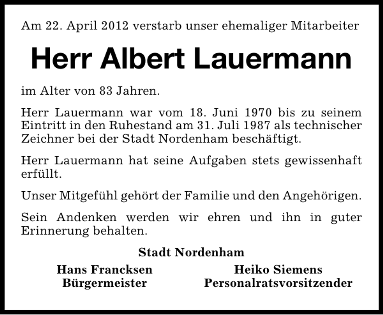 <p>Am 22. April 2012 verstarb unser ehemaliger Mitarbeiter</p><p>Herr Albert Lauermann<br />im Alter von 83 Jahren.<br />Herr Lauermann war vom 18. Juni 1970 bis zu seinem<br />Eintritt in den Ruhestand am 31. Juli 1987 als technischer<br />Zeichner bei der Stadt Nordenham beschäftigt.<br />Herr Lauermann hat seine Aufgaben stets gewissenhaft<br />erfüllt.<br />Unser Mitgefühl gehört der Familie und den Angehörigen.<br />Sein Andenken werden wir ehren und ihn in guter<br />Erinnerung behalten.<br />Stadt Nordenham<br />Hans Francksen<br />Heiko Siemens<br />Bürgermeister<br />Personalratsvorsitzender</p>