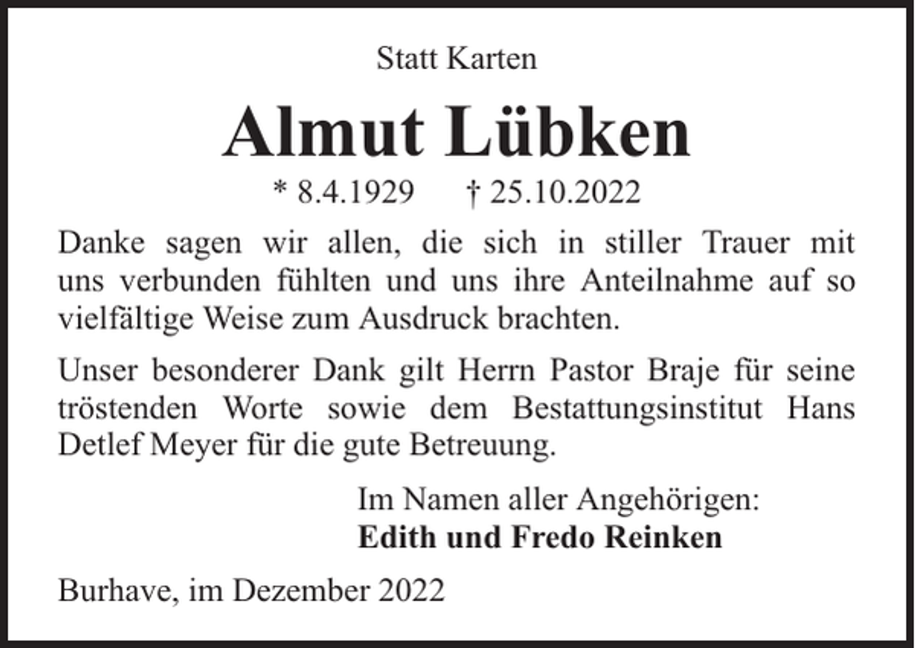 <p>Statt Karten</p><p>Almut Lübken<br />* 8.4.1929</p><p>† 25.10.2022</p><p>Danke sagen wir allen, die sich in stiller Trauer mit<br />uns verbunden fühlten und uns ihre Anteilnahme auf so<br />vielfältige Weise zum Ausdruck brachten.<br />Unser besonderer Dank gilt Herrn Pastor Braje für seine<br />tröstenden Worte sowie dem Bestattungsinstitut Hans<br />Detlef Meyer für die gute Betreuung.<br />Im Namen aller Angehörigen:<br />Edith und Fredo Reinken<br />Burhave, im Dezember 2022</p>