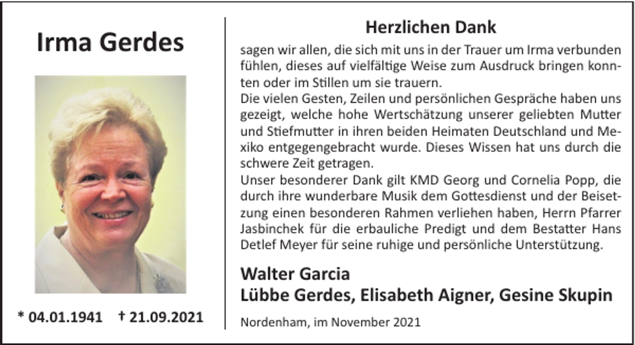 <p>Irma Gerdes</p><p>Herzlichen Dank<br />sagen wir allen, die sich mit uns in der Trauer um Irma verbunden<br />fühlen, dieses auf vielfältige Weise zum Ausdruck bringen konnten oder im Stillen um sie trauern.<br />Die vielen Gesten, Zeilen und persönlichen Gespräche haben uns<br />gezeigt, welche hohe Wertschätzung unserer geliebten Mutter<br />und Stiefmutter in ihren beiden Heimaten Deutschland und Mexiko entgegengebracht wurde. Dieses Wissen hat uns durch die<br />schwere Zeit getragen.<br />Unser besonderer Dank gilt KMD Georg und Cornelia Popp, die<br />durch ihre wunderbare Musik dem Gottesdienst und der Beisetzung einen besonderen Rahmen verliehen haben, Herrn Pfarrer<br />Jasbinchek für die erbauliche Predigt und dem Bestatter Hans<br />Detlef Meyer für seine ruhige und persönliche Unterstützung.</p><p>Walter Garcia<br />Lübbe Gerdes, Elisabeth Aigner, Gesine Skupin<br />* 04.01.1941 † 21.09.2021</p><p>Nordenham, im November 2021</p>