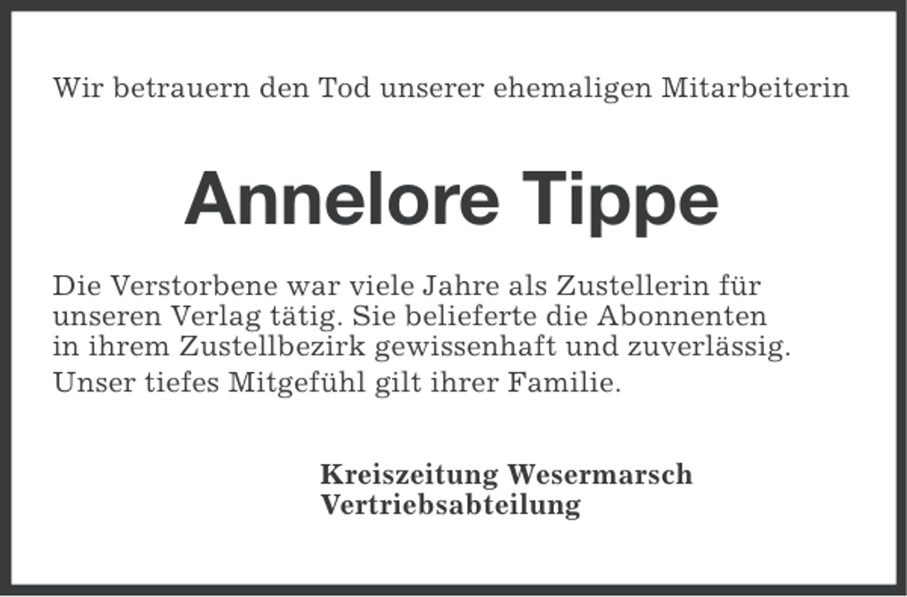 <p>Wir betrauern den Tod unserer ehemaligen Mitarbeiterin</p><p>Annelore Tippe<br />Die Verstorbene war viele Jahre als Zustellerin für<br />unseren Verlag tätig. Sie belieferte die Abonnenten<br />in ihrem Zustellbezirk gewissenhaft und zuverlässig.<br />Unser tiefes Mitgefühl gilt ihrer Familie.<br />Kreiszeitung Wesermarsch<br />Vertriebsabteilung</p>