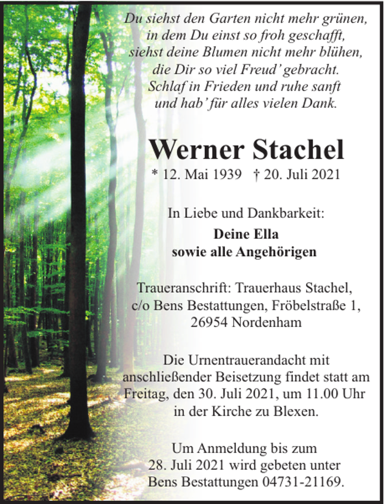 <p>Du siehst den Garten nicht mehr grünen,<br />in dem Du einst so froh geschafft,<br />siehst deine Blumen nicht mehr blühen,<br />die Dir so viel Freud’ gebracht.<br />Schlaf in Frieden und ruhe sanft<br />und hab’ für alles vielen Dank.</p><p>Werner Stachel<br />* 12. Mai 1939 † 20. Juli 2021<br />In Liebe und Dankbarkeit:<br />Deine Ella<br />sowie alle Angehörigen<br />Traueranschrift: Trauerhaus Stachel,<br />c/o Bens Bestattungen, Fröbelstraße 1,<br />26954 Nordenham<br />Die Urnentrauerandacht mit<br />anschließender Beisetzung findet statt am<br />Freitag, den 30. Juli 2021, um 11.00 Uhr<br />in der Kirche zu Blexen.<br />Um Anmeldung bis zum<br />28. Juli 2021 wird gebeten unter<br />Bens Bestattungen 04731-21169.</p>