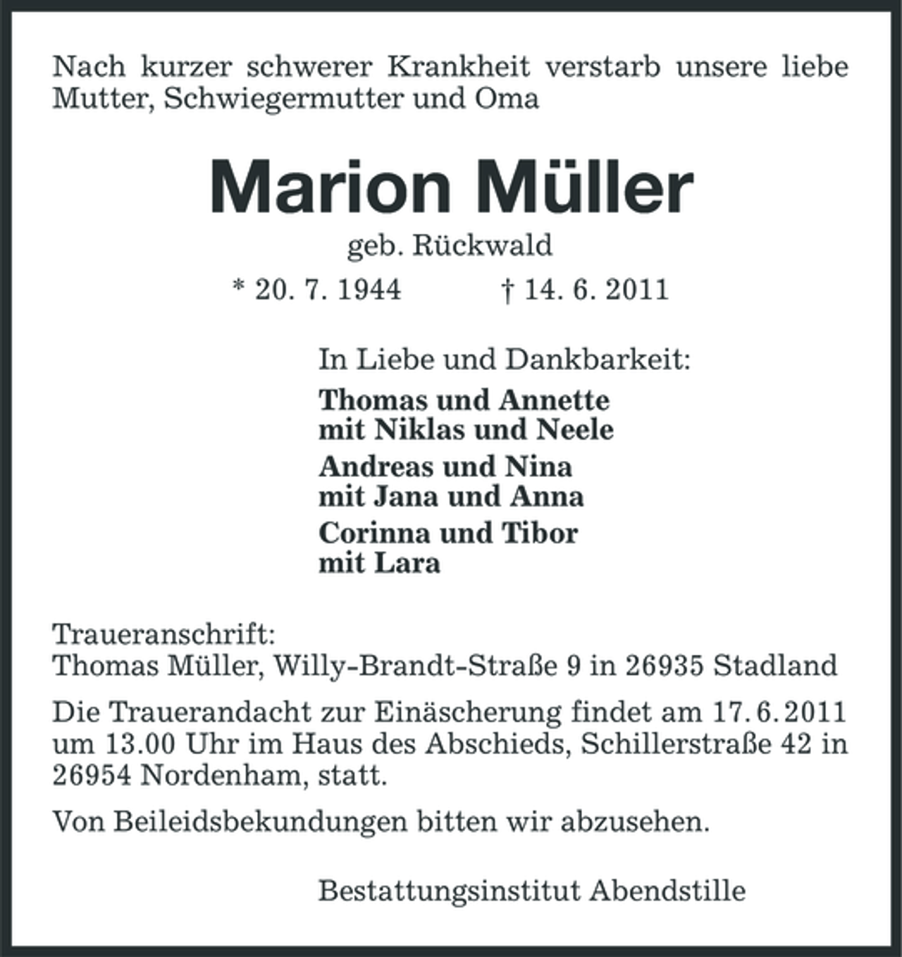 <p>Nach kurzer schwerer Krankheit verstarb unsere liebe Mutter, Schwiegermutter und Oma</p><p>Marion Müller<br />geb. Rückwald * 20. 7. 1944 † 14. 6. 2011 In Liebe und Dankbarkeit: Thomas und Annette mit Niklas und Neele Andreas und Nina mit Jana und Anna Corinna und Tibor mit Lara Traueranschrift: Thomas Müller, Willy-Brandt-Straße 9 in 26935 Stadland Die Trauerandacht zur Einäscherung findet am 17. 6. 2011 um 13.00 Uhr im Haus des Abschieds, Schillerstraße 42 in 26954 Nordenham, statt. Von Beileidsbekundungen bitten wir abzusehen. Bestattungsinstitut Abendstille</p>
