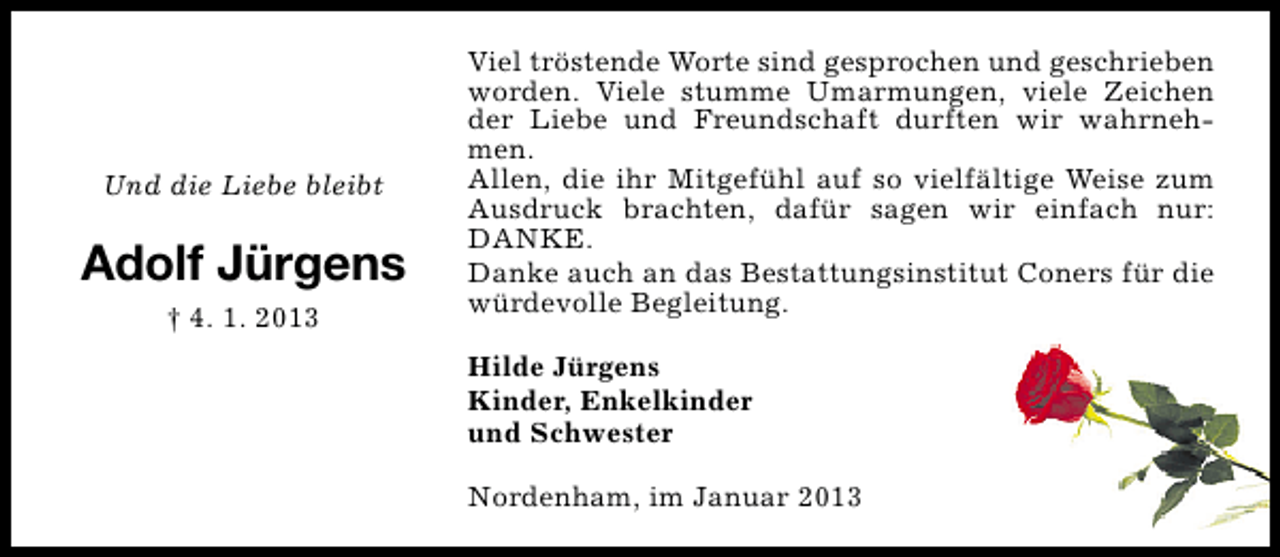 <p>Und die Liebe bleibt</p><p>Adolf Jürgens<br />† 4. 1. 2013</p><p>Viel tröstende Worte sind gesprochen und geschrieben<br />worden. Viele stumme Umarmungen, viele Zeichen<br />der Liebe und Freundschaft durften wir wahrnehmen.<br />Allen, die ihr Mitgefühl auf so vielfältige Weise zum<br />Ausdruck brachten, dafür sagen wir einfach nur:<br />DANKE.<br />Danke auch an das Bestattungsinstitut Coners für die<br />würdevolle Begleitung.<br />Hilde Jürgens<br />Kinder, Enkelkinder<br />und Schwester<br />Nordenham, im Januar 2013</p>