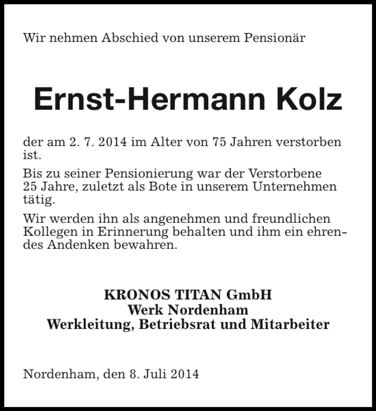 <p>Wir nehmen Abschied von unserem Pensionär</p><p>Ernst-Hermann Kolz<br />der am 2. 7. 2014 im Alter von 75 Jahren verstorben<br />ist.<br />Bis zu seiner Pensionierung war der Verstorbene<br />25 Jahre, zuletzt als Bote in unserem Unternehmen<br />tätig.<br />Wir werden ihn als angenehmen und freundlichen<br />Kollegen in Erinnerung behalten und ihm ein ehrendes Andenken bewahren.</p><p>KRONOS TITAN GmbH<br />Werk Nordenham<br />Werkleitung, Betriebsrat und Mitarbeiter<br />Nordenham, den 8. Juli 2014</p>