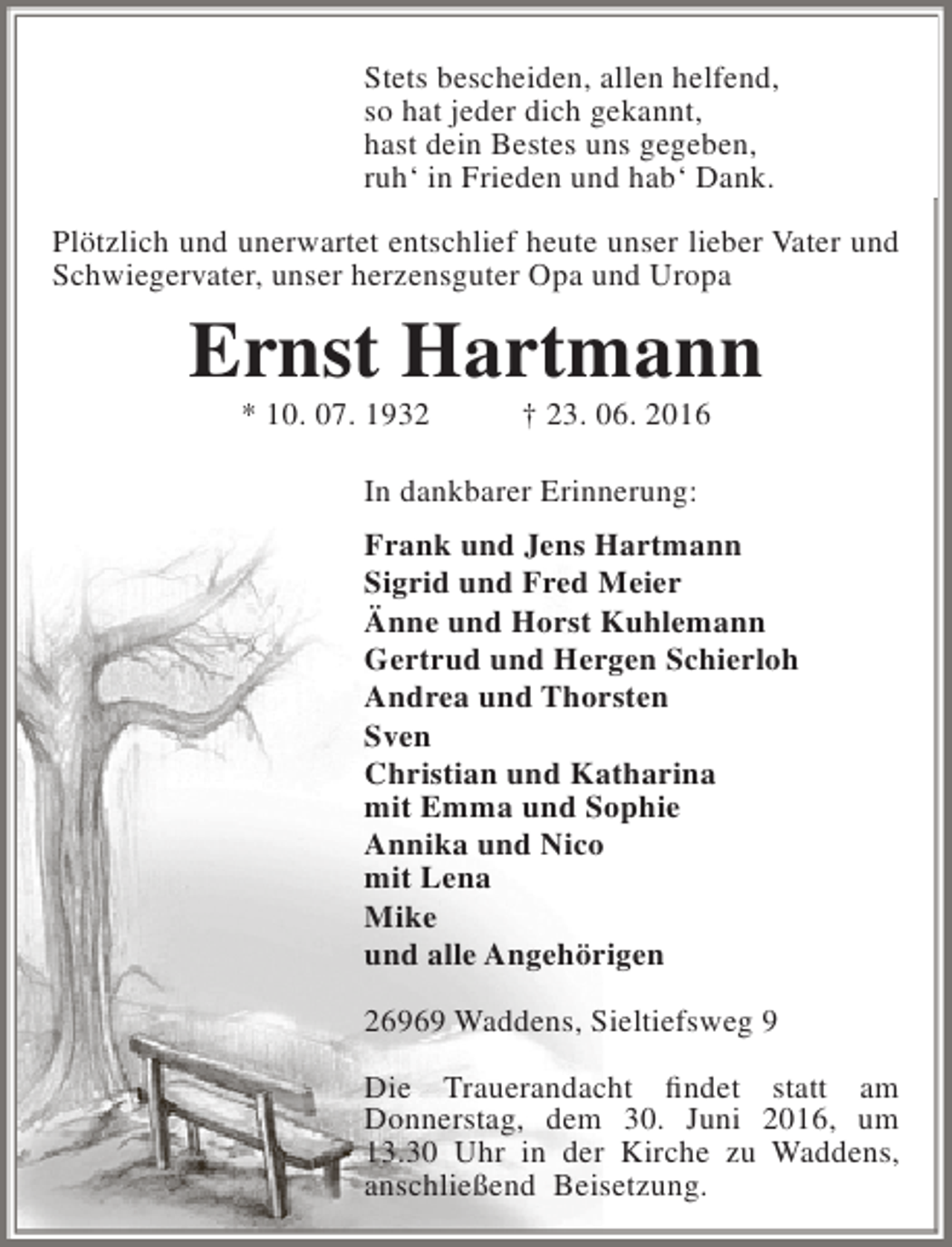<p>Stets bescheiden, allen helfend,<br />so hat jeder dich gekannt,<br />hast dein Bestes uns gegeben,<br />ruh‘ in Frieden und hab‘ Dank.<br />Plötzlich und unerwartet entschlief heute unser lieber Vater und<br />Schwiegervater, unser herzensguter Opa und Uropa</p><p>Ernst Hartmann<br />* 10. 07. 1932</p><p>† 23. 06. 2016</p><p>In dankbarer Erinnerung:<br />Frank und Jens Hartmann<br />Sigrid und Fred Meier<br />Änne und Horst Kuhlemann<br />Gertrud und Hergen Schierloh<br />Andrea und Thorsten<br />Sven<br />Christian und Katharina<br />mit Emma und Sophie<br />Annika und Nico<br />mit Lena<br />Mike<br />und alle Angehörigen<br />26969 Waddens, Sieltiefsweg 9<br />Die Trauerandacht findet statt am<br />Donnerstag, dem 30. Juni 2016, um<br />13.30 Uhr in der Kirche zu Waddens,<br />anschließend Beisetzung.</p>