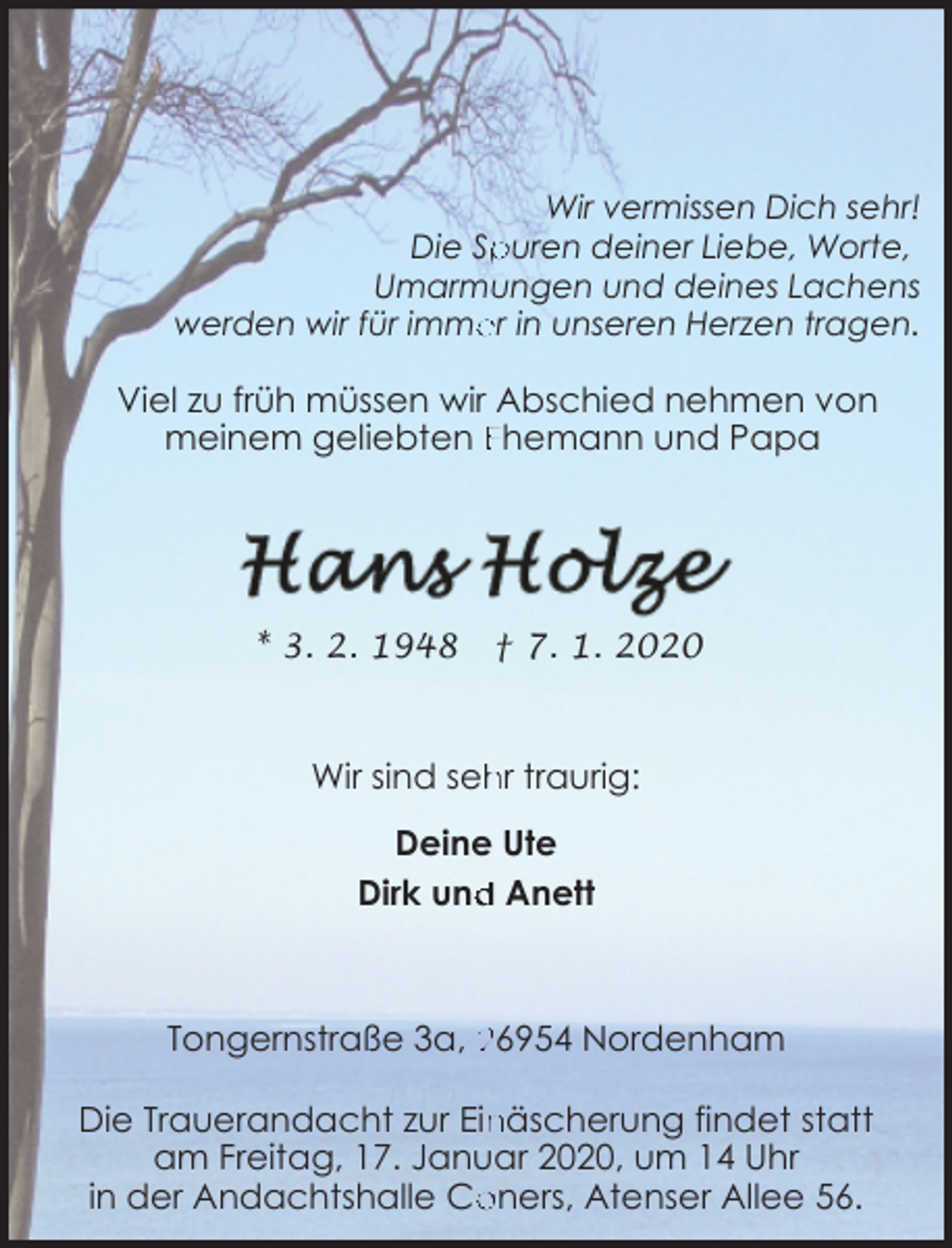 <p>Wir vermissen Dich sehr!<br />Die Spuren deiner Liebe, Worte,<br />Umarmungen und deines Lachens<br />er in unseren Herzen tragen.<br />werden wir für imme</p><p>Viel zu früh müssen wir Abschied nehmen von<br />meinem geliebten Ehemann und Papa</p><p>* 3. 2. 1948</p><p>† 7. 1. 2020</p><p>Wir sind seh<br />hr traurig:<br />Deine Ute<br />d Anett<br />Dirk und</p><p>Tongernstraße 3a, 26954 Nordenham</p><p>näscherung findet statt<br />Die Trauerandacht zur Ein<br />am Freitag, 17. Januar 2020, um 14 Uhr<br />oners, Atenser Allee 56.<br />in der Andachtshalle Co</p>