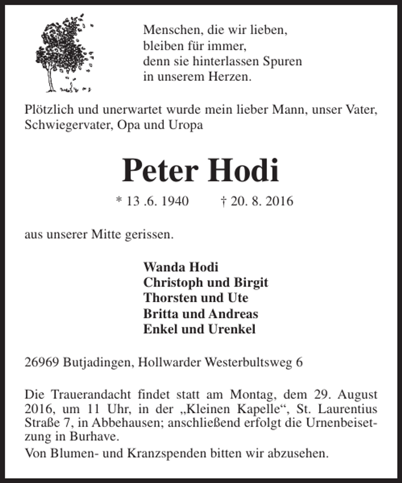 <p>Menschen, die wir lieben,<br />bleiben für immer,<br />denn sie hinterlassen Spuren<br />in unserem Herzen.<br />Plötzlich und unerwartet wurde mein lieber Mann, unser Vater,<br />Schwiegervater, Opa und Uropa</p><p>Peter Hodi</p><p>* 13 .6. 1940</p><p>† 20. 8. 2016</p><p>aus unserer Mitte gerissen.<br />Wanda Hodi<br />Christoph und Birgit<br />Thorsten und Ute<br />Britta und Andreas<br />Enkel und Urenkel<br />26969 Butjadingen, Hollwarder Westerbultsweg 6<br />Die Trauerandacht findet statt am Montag, dem 29. August<br />2016, um 11 Uhr, in der „Kleinen Kapelle“, St. Laurentius<br />Straße 7, in Abbehausen; anschließend erfolgt die Urnenbeisetzung in Burhave.<br />Von Blumen- und Kranzspenden bitten wir abzusehen.</p>
