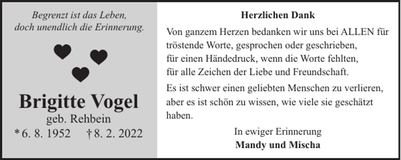 <p>Begrenzt ist das Leben,<br />doch unendlich die Erinnerung.</p><p>h h<br />h<br />Brigitte Vogel<br />geb. Rehbein<br />* 6. 8. 1952 † 8. 2. 2022</p><p>Herzlichen Dank<br />Von ganzem Herzen bedanken wir uns bei ALLEN für<br />tröstende Worte, gesprochen oder geschrieben,<br />für einen Händedruck, wenn die Worte fehlten,<br />für alle Zeichen der Liebe und Freundschaft.<br />Es ist schwer einen geliebten Menschen zu verlieren,<br />aber es ist schön zu wissen, wie viele sie geschätzt<br />haben.<br />In ewiger Erinnerung<br />Mandy und Mischa</p>