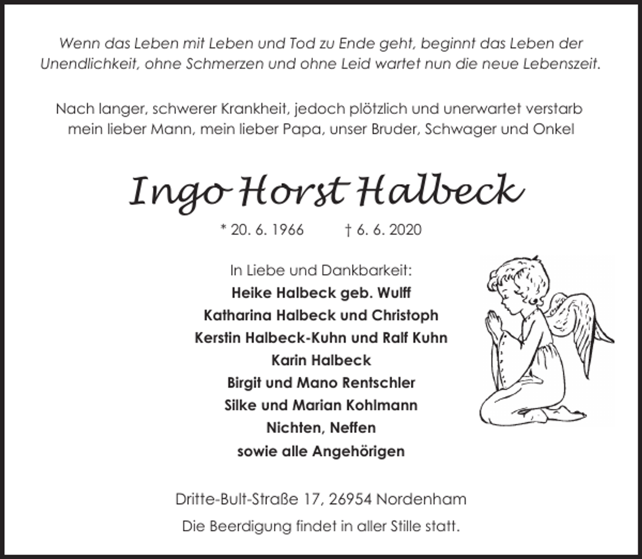 <p>Wenn das Leben mit Leben und Tod zu Ende geht, beginnt das Leben der<br />Unendlichkeit, ohne Schmerzen und ohne Leid wartet nun die neue Lebenszeit.<br />Nach langer, schwerer Krankheit, jedoch plötzlich und unerwartet verstarb<br />mein lieber Mann, mein lieber Papa, unser Bruder, Schwager und Onkel</p><p>Ingo Horst Halbeck<br />* 20. 6. 1966</p><p>† 6. 6. 2020</p><p>In Liebe und Dankbarkeit:<br />Heike Halbeck geb. Wulff<br />Katharina Halbeck und Christoph<br />Kerstin Halbeck-Kuhn und Ralf Kuhn<br />Karin Halbeck<br />Birgit und Mano Rentschler<br />Silke und Marian Kohlmann<br />Nichten, Neffen<br />sowie alle Angehörigen</p><p>Dritte-Bult-Straße 17, 26954 Nordenham<br />Die Beerdigung findet in aller Stille statt.</p>