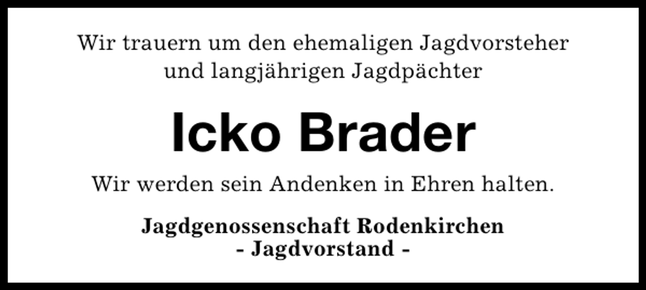 <p>Wir trauern um den ehemaligen Jagdvorsteher<br />und langjährigen Jagdpächter</p><p>Icko Brader</p><p>Wir werden sein Andenken in Ehren halten.<br />Jagdgenossenschaft Rodenkirchen<br />- Jagdvorstand -</p>