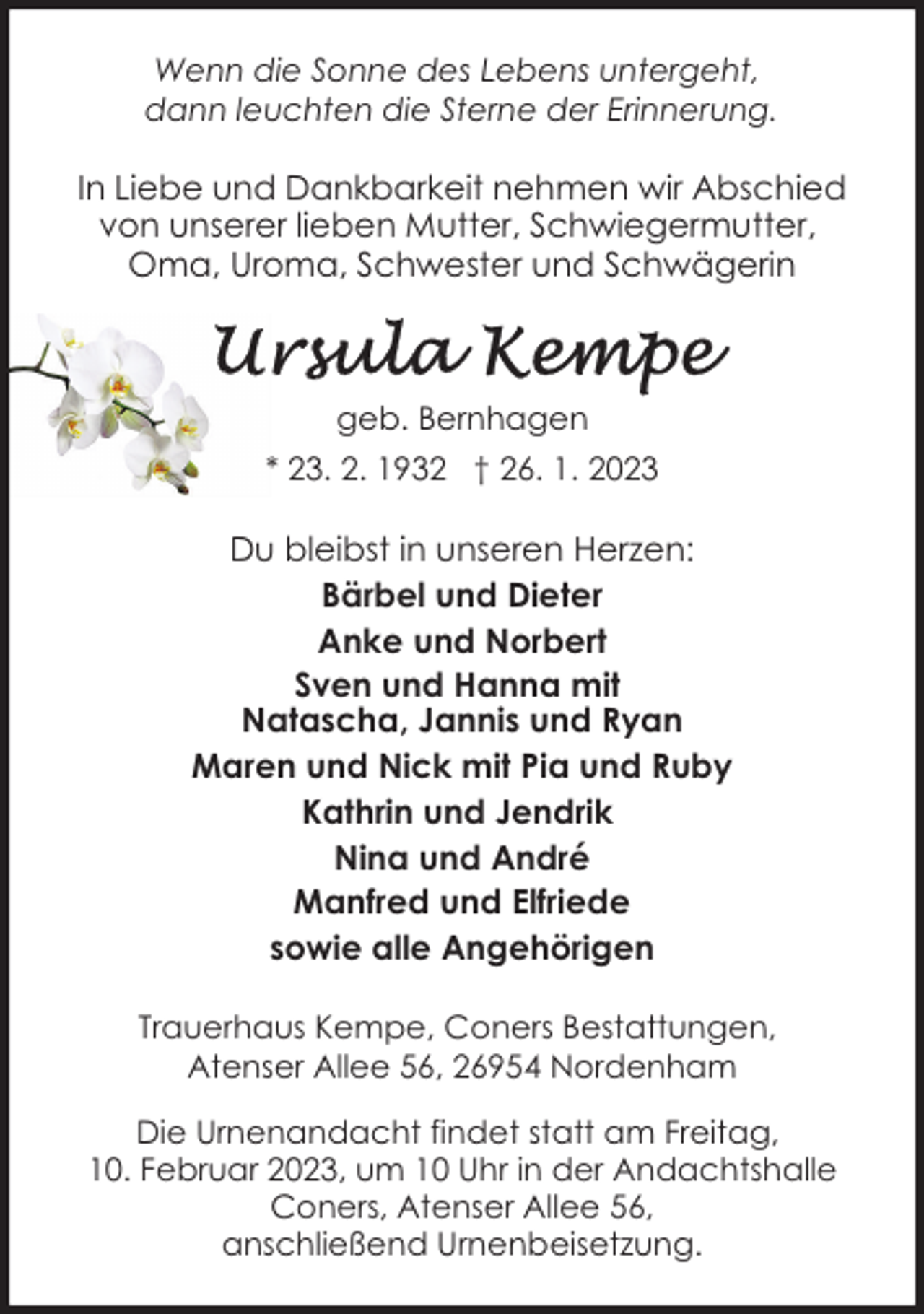<p>Wenn die Sonne des Lebens untergeht,<br />dann leuchten die Sterne der Erinnerung.</p><p>In Liebe und Dankbarkeit nehmen wir Abschied<br />von unserer lieben Mutter, Schwiegermutter,<br />Oma, Uroma, Schwester und Schwägerin</p><p>geb. Bernhagen<br />* 23. 2. 1932 † 26. 1. 2023</p><p>Du bleibst in unseren Herzen:<br />Bärbel und Dieter<br />Anke und Norbert<br />Sven und Hanna mit<br />Natascha, Jannis und Ryan<br />Maren und Nick mit Pia und Ruby<br />Kathrin und Jendrik<br />Nina und André<br />Manfred und Elfriede<br />sowie alle Angehörigen<br />Trauerhaus Kempe, Coners Bestattungen,<br />Atenser Allee 56, 26954 Nordenham<br />Die Urnenandacht findet statt am Freitag,<br />10. Februar 2023, um 10 Uhr in der Andachtshalle<br />Coners, Atenser Allee 56,<br />anschließend Urnenbeisetzung.</p>