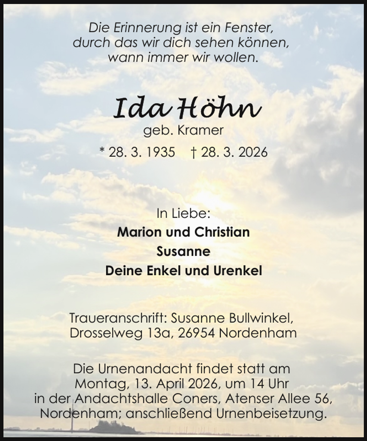 <p>Die Erinnerung ist ein Fenster,<br />durch das wir dich sehen können,<br />wann immer wir wollen.</p>
<p>geb. Kramer<br />* 28. 3. 1935</p>
<p>† 28. 3. 2026</p>
<p>In Liebe:<br />Marion und Christian<br />Susanne<br />Deine Enkel und Urenkel<br />Traueranschrift: Susanne Bullwinkel,<br />Drosselweg 13a, 26954 Nordenham<br />Die Urnenandacht findet statt am<br />Montag, 13. April 2026, um 14 Uhr<br />in der Andachtshalle Coners, Atenser Allee 56,<br />Nordenham; anschließend Urnenbeisetzung.</p>