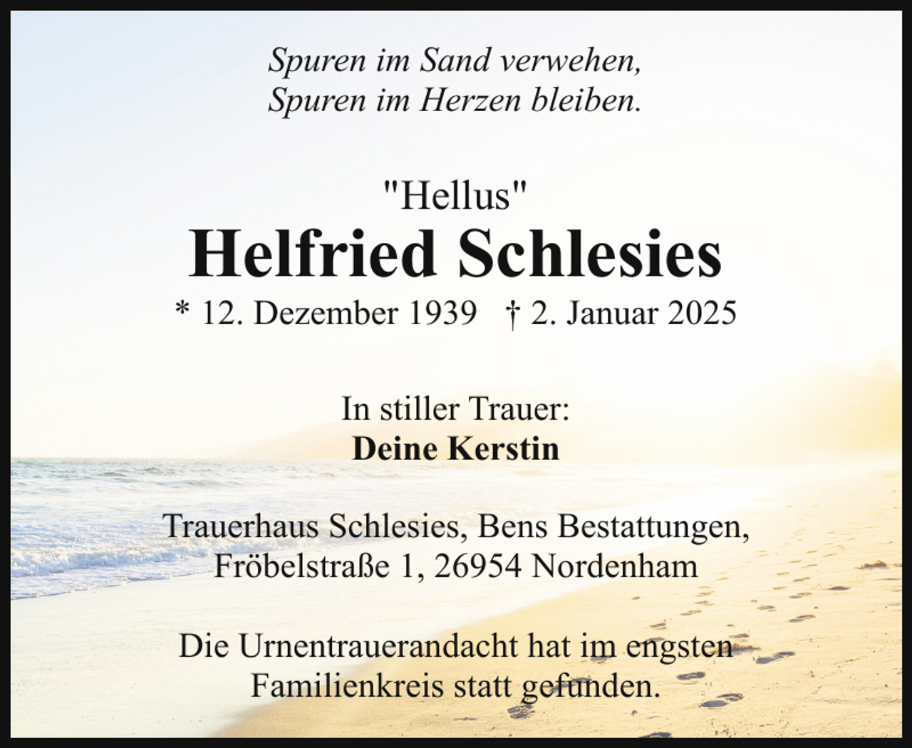 <p>Spuren im Sand verwehen,<br />Spuren im Herzen bleiben.</p><p>"Hellus"</p><p>Helfried Schlesies</p><p>* 12. Dezember 1939 † 2. Januar 2025<br />In stiller Trauer:<br />Deine Kerstin<br />Trauerhaus Schlesies, Bens Bestattungen,<br />Fröbelstraße 1, 26954 Nordenham<br />Die Urnentrauerandacht hat im engsten<br />Familienkreis statt gefunden.</p>