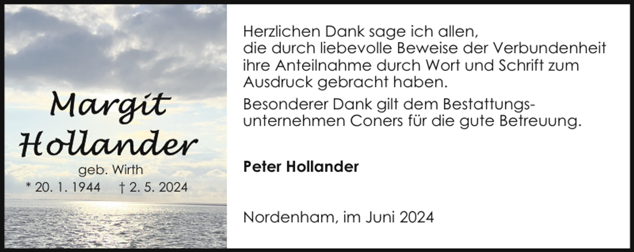 <p>Herzlichen Dank sage ich allen,<br />die durch liebevolle Beweise der Verbundenheit<br />ihre Anteilnahme durch Wort und Schrift zum<br />Ausdruck gebracht haben.<br />Besonderer Dank gilt dem Bestattungsunternehmen Coners für die gute Betreuung.<br />geb. Wirth<br />* 20. 1. 1944 † 2. 5. 2024</p>
<p>Peter Hollander<br />Nordenham, im Juni 2024</p>