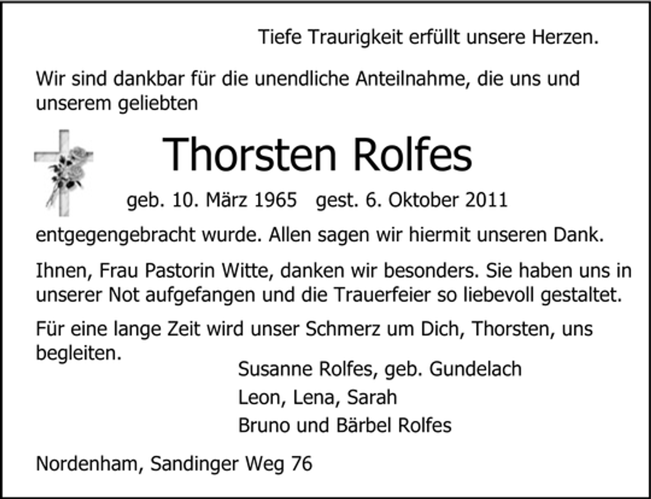 <p>Tiefe Traurigkeit erfüllt unsere Herzen.<br />Wir sind dankbar für die unendliche Anteilnahme, die uns und<br />unserem geliebten</p><p>Thorsten Rolfes<br />geb. 10. März 1965 gest. 6. Oktober 2011<br />entgegengebracht wurde. Allen sagen wir hiermit unseren Dank.<br />Ihnen, Frau Pastorin Witte, danken wir besonders. Sie haben uns in<br />unserer Not aufgefangen und die Trauerfeier so liebevoll gestaltet.<br />Für eine lange Zeit wird unser Schmerz um Dich, Thorsten, uns<br />begleiten.<br />Susanne Rolfes, geb. Gundelach<br />Leon, Lena, Sarah<br />Bruno und Bärbel Rolfes<br />Nordenham, Sandinger Weg 76</p>