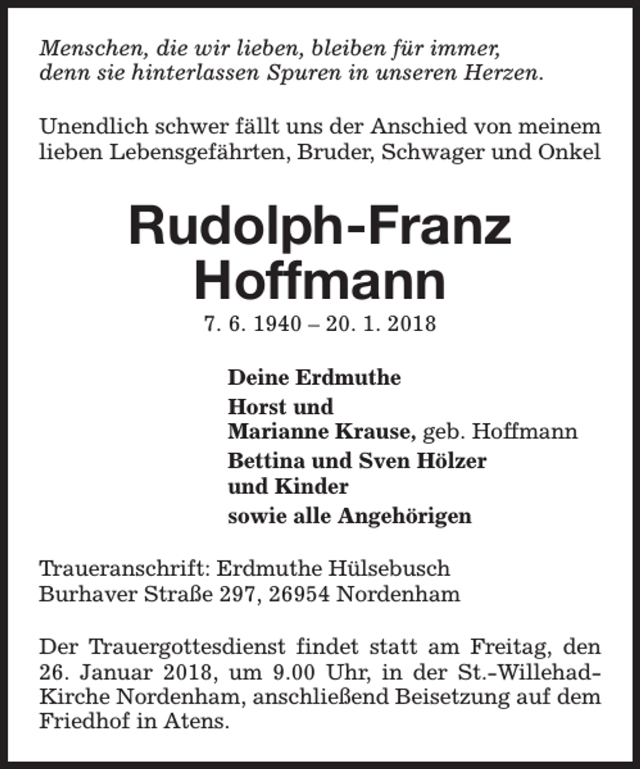 <p>Menschen, die wir lieben, bleiben für immer,<br />denn sie hinterlassen Spuren in unseren Herzen.<br />Unendlich schwer fällt uns der Anschied von meinem<br />lieben Lebensgefährten, Bruder, Schwager und Onkel</p><p>Rudolph-Franz<br />Hoffmann<br />7. 6. 1940 – 20. 1. 2018</p><p>Deine Erdmuthe<br />Horst und<br />Marianne Krause, geb. Hoffmann<br />Bettina und Sven Hölzer<br />und Kinder<br />sowie alle Angehörigen<br />Traueranschrift: Erdmuthe Hülsebusch<br />Burhaver Straße 297, 26954 Nordenham<br />Der Trauergottesdienst findet statt am Freitag, den<br />26. Januar 2018, um 9.00 Uhr, in der St.-WillehadKirche Nordenham, anschließend Beisetzung auf dem<br />Friedhof in Atens.</p>