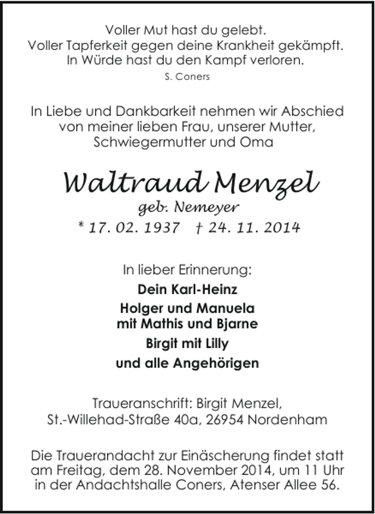 <p>Voller Mut hast du gelebt.<br />Voller Tapferkeit gegen deine Krankheit gekämpft.<br />In Würde hast du den Kampf verloren.<br />S. Coners</p><p>In Liebe und Dankbarkeit nehmen wir Abschied<br />von meiner lieben Frau, unserer Mutter,<br />Schwiegermutter und Oma</p><p>Waltraud Menzel<br />geb. Nemeyer<br />* 17. 02. 1937 † 24. 11. 2014<br />In lieber Erinnerung:<br />Dein Karl-Heinz<br />Holger und Manuela<br />mit Mathis und Bjarne<br />Birgit mit Lilly<br />und alle Angehörigen<br />Traueranschrift: Birgit Menzel,<br />St.-Willehad-Straße 40a, 26954 Nordenham<br />Die Trauerandacht zur Einäscherung findet statt<br />am Freitag, dem 28. November 2014, um 11 Uhr<br />in der Andachtshalle Coners, Atenser Allee 56.</p>