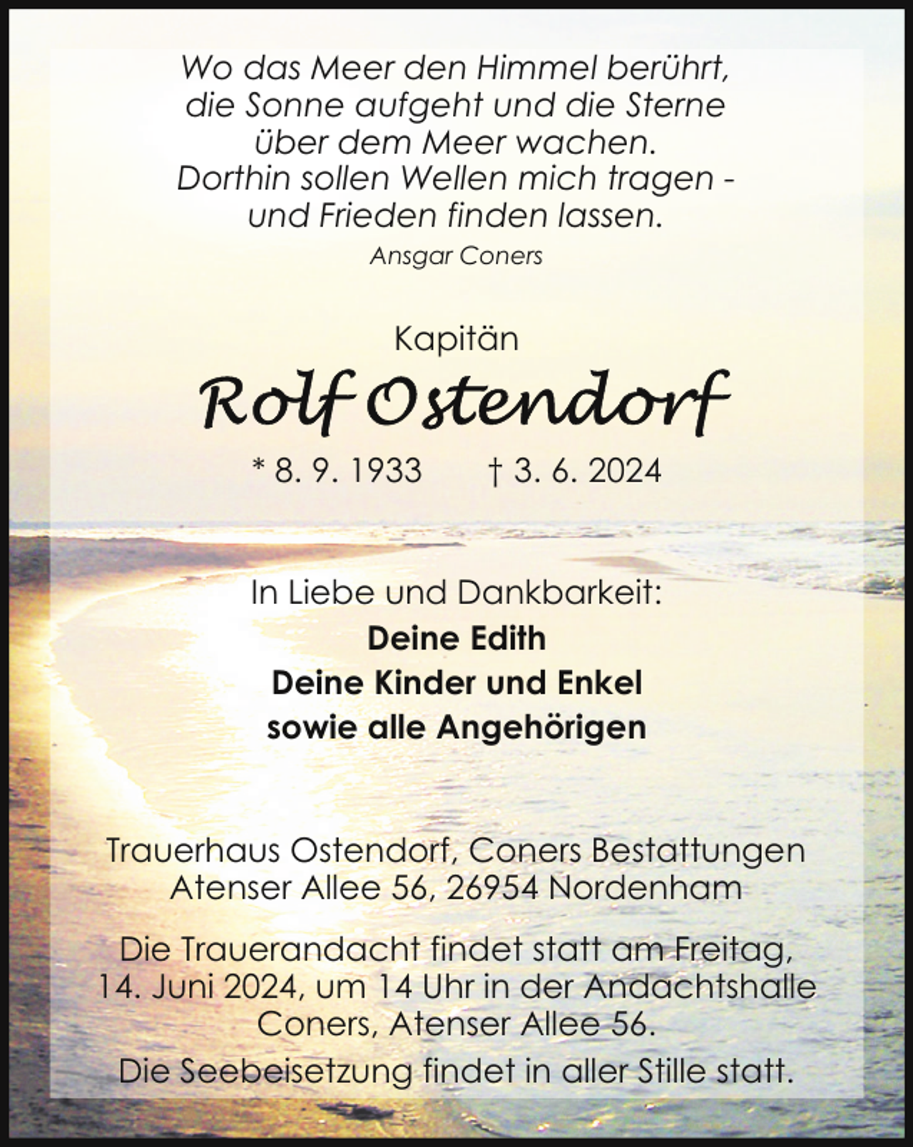 <p>Wo das Meer den Himmel berührt,<br />die Sonne aufgeht und die Sterne<br />über dem Meer wachen.<br />Dorthin sollen Wellen mich tragen und Frieden finden lassen.<br />Ansgar Coners</p><p>Kapitän</p><p>* 8. 9. 1933</p><p>† 3. 6. 2024</p><p>In Liebe und Dankbarkeit:<br />Deine Edith<br />Deine Kinder und Enkel<br />sowie alle Angehörigen<br />Trauerhaus Ostendorf, Coners Bestattungen<br />Atenser Allee 56, 26954 Nordenham<br />Die Trauerandacht findet statt am Freitag,<br />14. Juni 2024, um 14 Uhr in der Andachtshalle<br />Coners, Atenser Allee 56.<br />Die Seebeisetzung findet in aller Stille statt.</p>