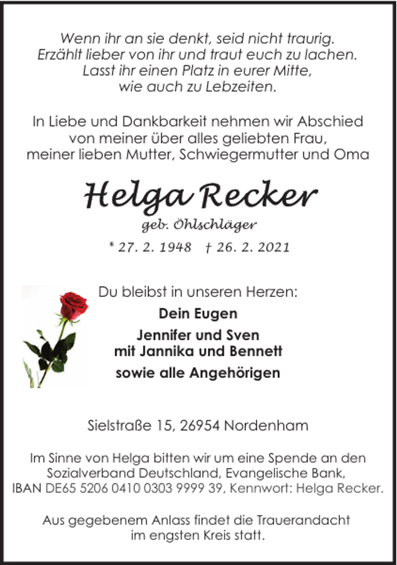 <p>Wenn ihr an sie denkt, seid nicht traurig.<br />Erzählt lieber von ihr und traut euch zu lachen.<br />Lasst ihr einen Platz in eurer Mitte,<br />wie auch zu Lebzeiten.<br />In Liebe und Dankbarkeit nehmen wir Abschied<br />von meiner über alles geliebten Frau,<br />meiner lieben Mutter, Schwiegermutter und Oma</p>
<p>geb. Öhlschläger<br />* 27. 2. 1948</p>
<p>† 26. 2. 2021</p>
<p>Du bleibst in unseren Herzen:<br />Dein Eugen<br />Jennifer und Sven<br />mit Jannika und Bennett<br />sowie alle Angehörigen<br />Sielstraße 15, 26954 Nordenham<br />Im Sinne von Helga bitten wir um eine Spende an den<br />Sozialverband Deutschland, Evangelische Bank,<br />IBAN DE6206 041303 9999 39, Kennwort: Helga Recker.<br />Aus gegebenem Anlass findet die Trauerandacht<br />im engsten Kreis statt.</p>