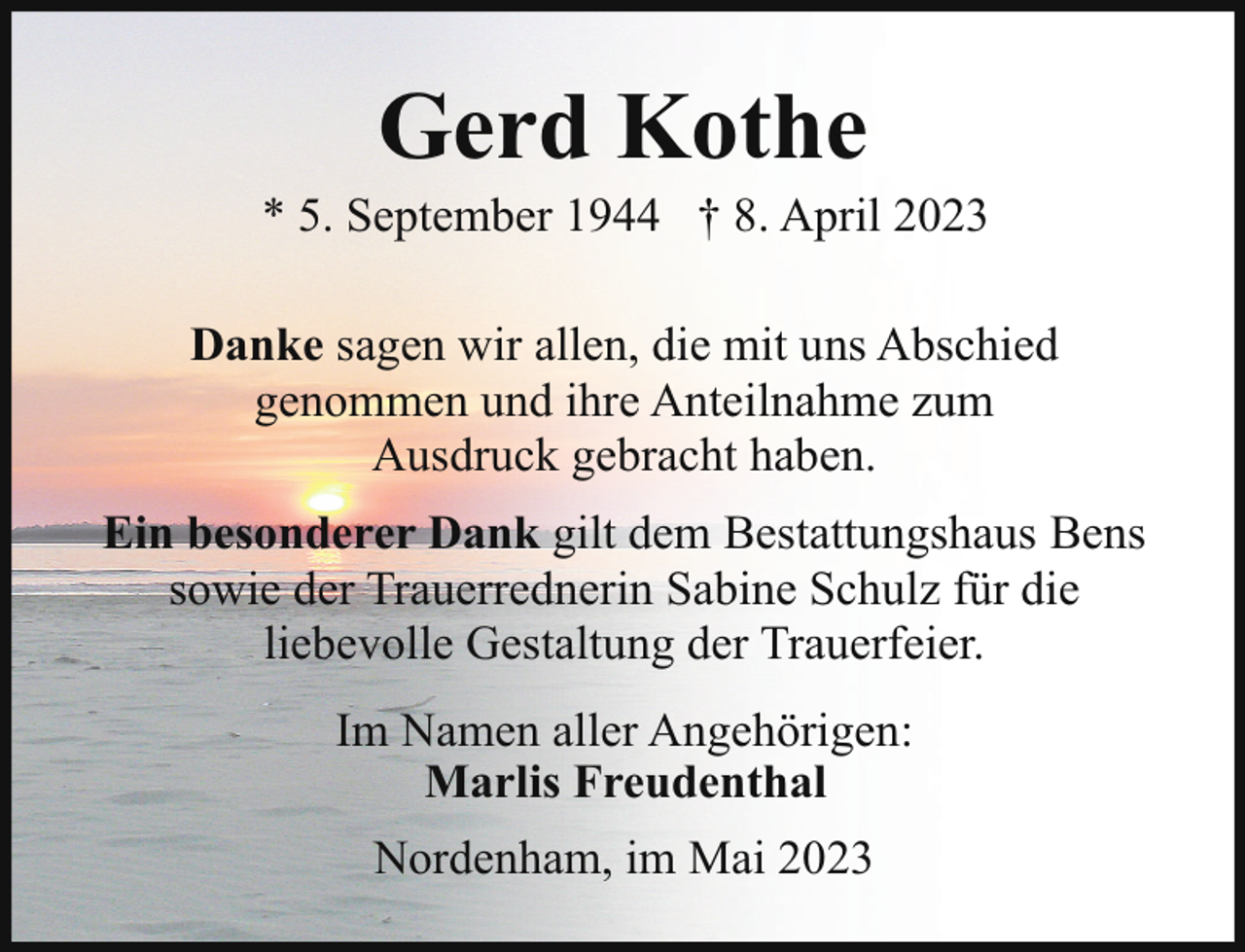 <p>Gerd Kothe</p><p>* 5. September 1944 † 8. April 2023<br />Danke sagen wir allen, die mit uns Abschied<br />genommen und ihre Anteilnahme zum<br />Ausdruck gebracht haben.<br />Ein besonderer Dank gilt dem Bestattungshaus Bens<br />sowie der Trauerrednerin Sabine Schulz für die<br />liebevolle Gestaltung der Trauerfeier.<br />Im Namen aller Angehörigen:<br />Marlis Freudenthal<br />Nordenham, im Mai 2023</p>