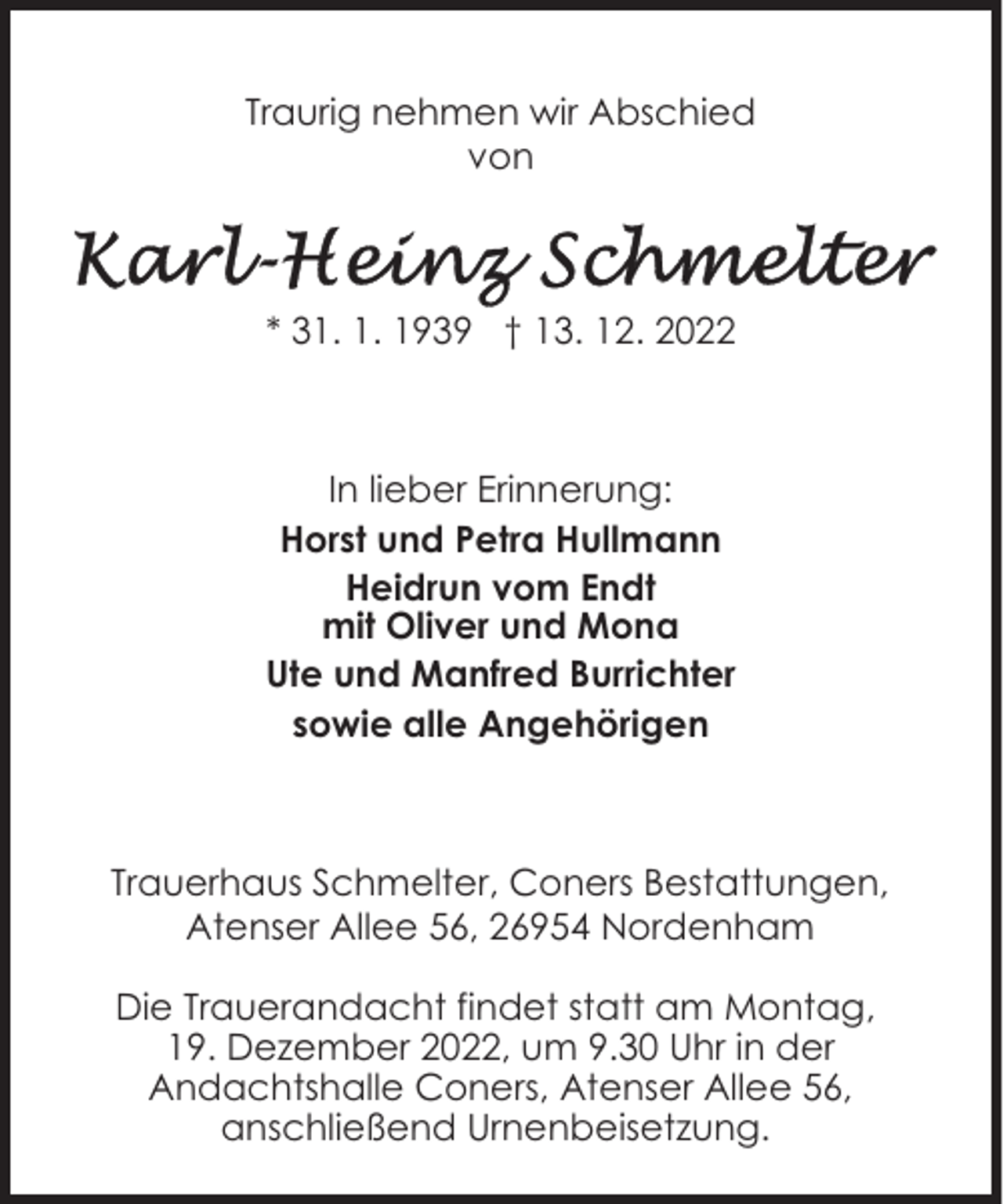 <p>Traurig nehmen wir Abschied<br />von</p><p>* 31. 1. 1939 † 13. 12. 2022</p><p>In lieber Erinnerung:<br />Horst und Petra Hullmann<br />Heidrun vom Endt<br />mit Oliver und Mona<br />Ute und Manfred Burrichter<br />sowie alle Angehörigen</p><p>Trauerhaus Schmelter, Coners Bestattungen,<br />Atenser Allee 56, 26954 Nordenham<br />Die Trauerandacht findet statt am Montag,<br />19. Dezember 2022, um 9.30 Uhr in der<br />Andachtshalle Coners, Atenser Allee 56,<br />anschließend Urnenbeisetzung.</p>