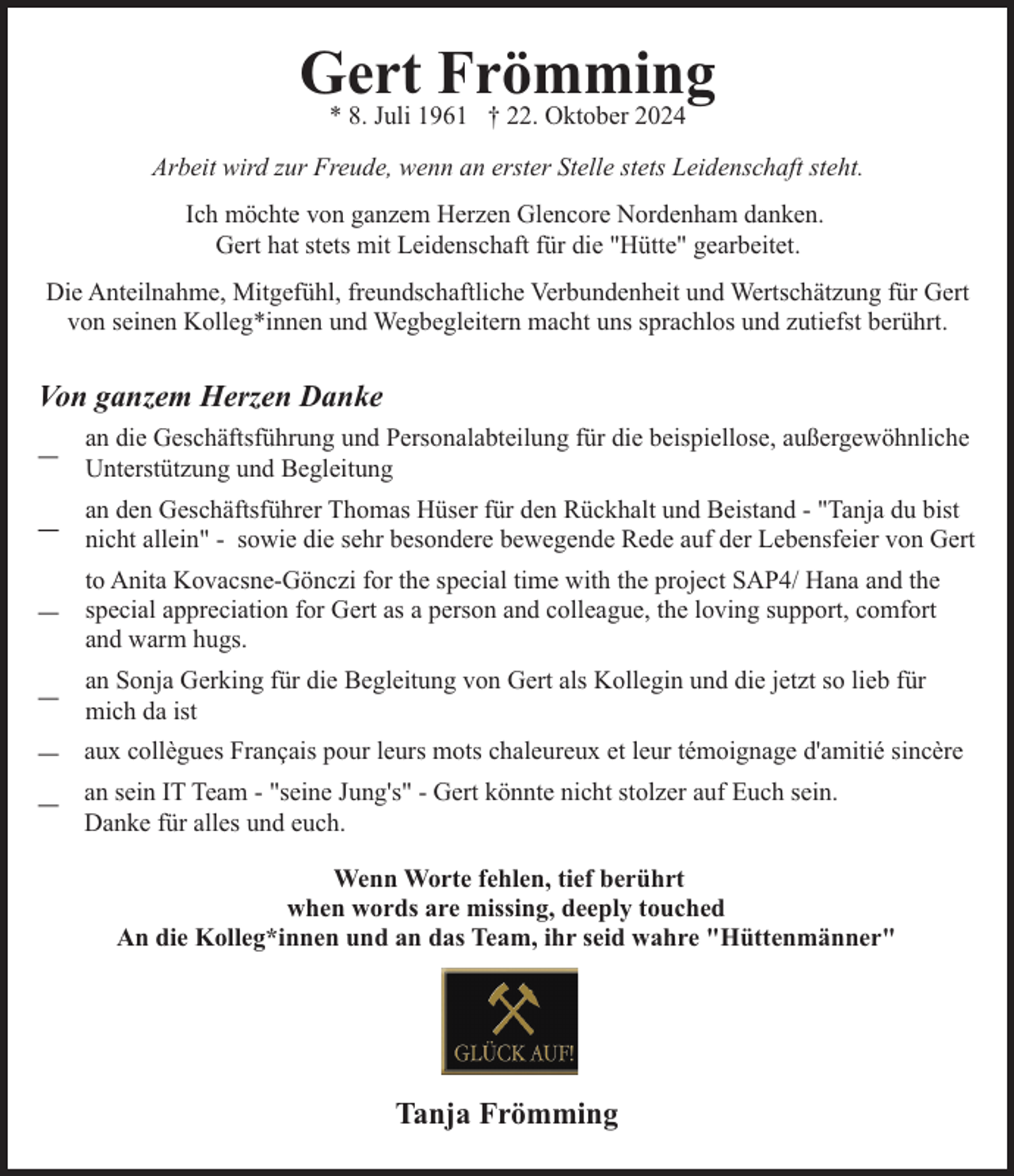 <p>Gert<br />Frömming<br />* 8. Juli 1961 † 22. Oktober 2024<br />Arbeit wird zur Freude, wenn an erster Stelle stets Leidenschaft steht.<br />Ich möchte von ganzem Herzen Glencore Nordenham danken.<br />Gert hat stets mit Leidenschaft für die "Hütte" gearbeitet.<br />Die Anteilnahme, Mitgefühl, freundschaftliche Verbundenheit und Wertschätzung für Gert<br />von seinen Kolleg*innen und Wegbegleitern macht uns sprachlos und zutiefst berührt.</p><p>Von ganzem Herzen Danke<br />an die Geschäftsführung und Personalabteilung für die beispiellose, außergewöhnliche<br />Unterstützung und Begleitung<br />an den Geschäftsführer Thomas Hüser für den Rückhalt und Beistand - "Tanja du bist<br />nicht allein" - sowie die sehr besondere bewegende Rede auf der Lebensfeier von Gert<br />to Anita Kovacsne-Gönczi for the special time with the project SAP4/ Hana and the<br />special appreciation for Gert as a person and colleague, the loving support, comfort<br />and warm hugs.<br />an Sonja Gerking für die Begleitung von Gert als Kollegin und die jetzt so lieb für<br />mich da ist<br />aux collègues Français pour leurs mots chaleureux et leur témoignage d'amitié sincère<br />an sein IT Team - "seine Jung's" - Gert könnte nicht stolzer auf Euch sein.<br />Danke für alles und euch.<br />Wenn Worte fehlen, tief berührt<br />when words are missing, deeply touched<br />An die Kolleg*innen und an das Team, ihr seid wahre "Hüttenmänner"</p><p>Tanja Frömming</p>