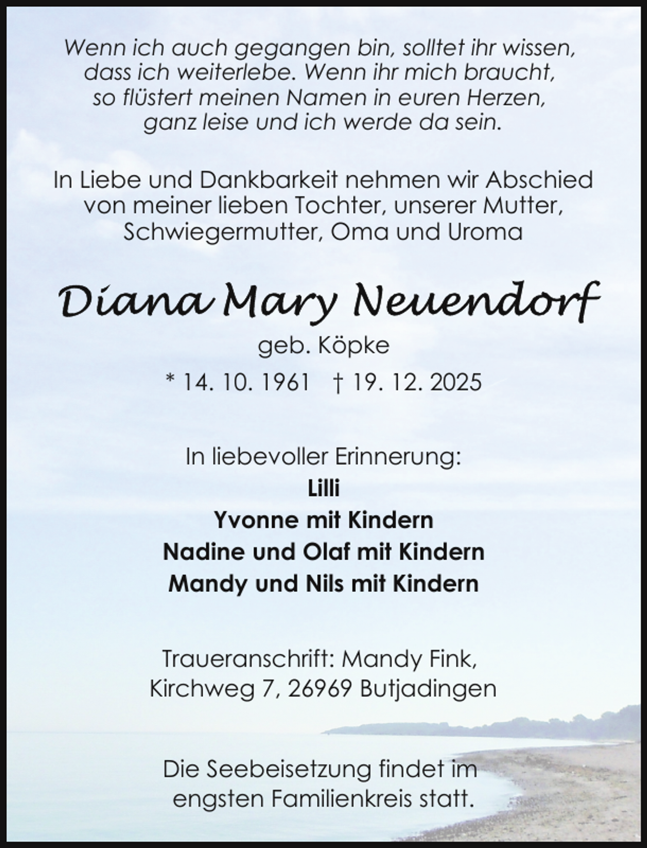 <p>Wenn ich auch gegangen bin, solltet ihr wissen,<br />dass ich weiterlebe. Wenn ihr mich braucht,<br />so flüstert meinen Namen in euren Herzen,<br />ganz leise und ich werde da sein.</p>
<p>In Liebe und Dankbarkeit nehmen wir Abschied<br />von meiner lieben Tochter, unserer Mutter,<br />Schwiegermutter, Oma und Uroma</p>
<p>geb. Köpke<br />* 14. 10. 1961 † 19. 12. 2025<br />In liebevoller Erinnerung:<br />Lilli<br />Yvonne mit Kindern<br />Nadine und Olaf mit Kindern<br />Mandy und Nils mit Kindern<br />Traueranschrift: Mandy Fink,<br />Kirchweg 7, 26969 Butjadingen<br />Die Seebeisetzung findet im<br />engsten Familienkreis statt.</p>
