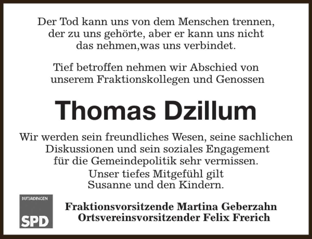 <p>Der Tod kann uns von dem Menschen trennen,<br />der zu uns gehörte, aber er kann uns nicht<br />das nehmen,was uns verbindet.<br />Tief betroffen nehmen wir Abschied von<br />unserem Fraktionskollegen und Genossen</p><p>Thomas Dzillum<br />Wir werden sein freundliches Wesen, seine sachlichen<br />Diskussionen und sein soziales Engagement<br />für die Gemeindepolitik sehr vermissen.<br />Unser tiefes Mitgefühl gilt<br />Susanne und den Kindern.<br />Fraktionsvorsitzende Martina Geberzahn<br />Ortsvereinsvorsitzender Felix Frerich</p>